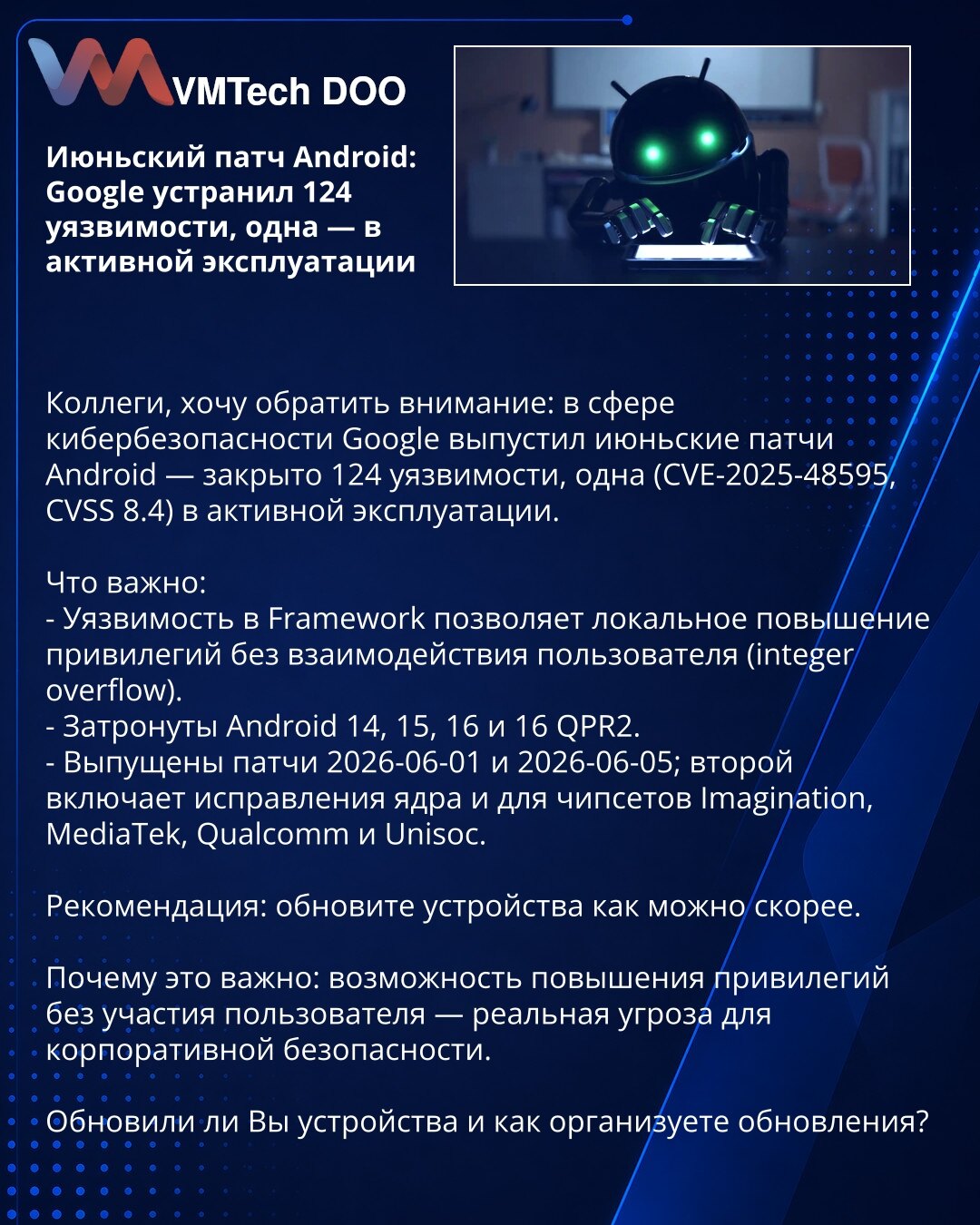 Junijski Android peč: Google je otklonio 124 ranjivosti, jedna u aktivnoj eksploataciji

Poštovani, želim da skrenem pažnju: u domenu sajber bezbednosti Google je objavio junske Android pečeve — zatvoreno je 124 ranjivosti, od kojih je jedna (CVE-2025-48595, CVSS 8.4) u aktivnoj eksploataciji.

Šta je važno:
- Ranjivost u Framework-u omogućava lokalno povećanje privilegija bez interakcije korisnika (integer overflow).
- Pogađa Android 14, 15, 16 i 16 QPR2.
- Pečevi su objavljeni 2026-06-01 i 202