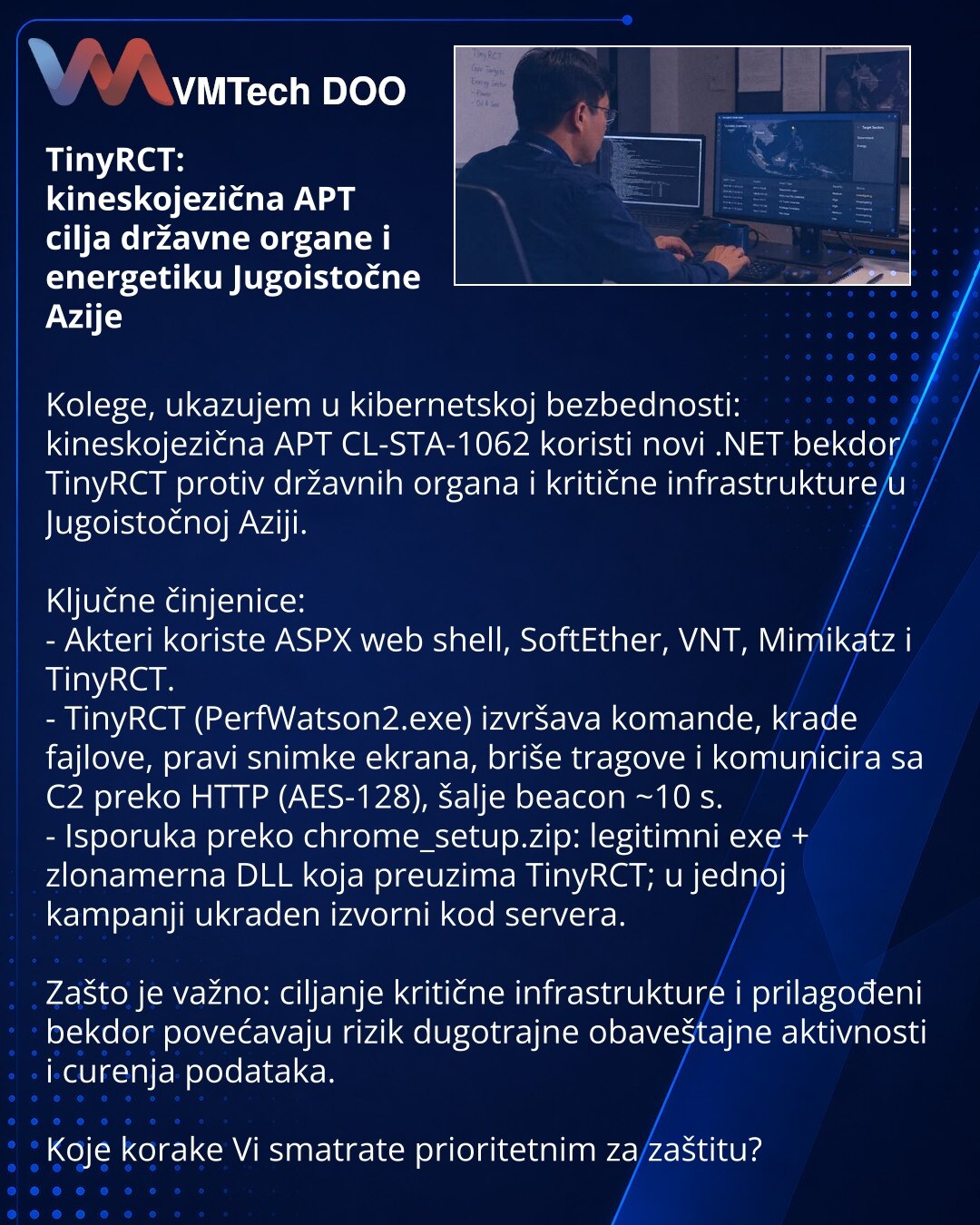 TinyRCT: kineskojezična APT cilja državne organe i energetiku Jugoistočne Azije

Kolege, ukazujem u kibernetskoj bezbednosti: kineskojezična APT CL-STA-1062 koristi novi .NET bekdor TinyRCT protiv državnih organa i kritične infrastrukture u Jugoistočnoj Aziji.

Ključne činjenice:
- Akteri koriste ASPX web shell, SoftEther, VNT, Mimikatz i TinyRCT.
- TinyRCT (PerfWatson2.exe) izvršava komande, krade fajlove, pravi snimke ekrana, briše tragove i komunicira sa C2 preko HTTP (AES-128), šalje beacon