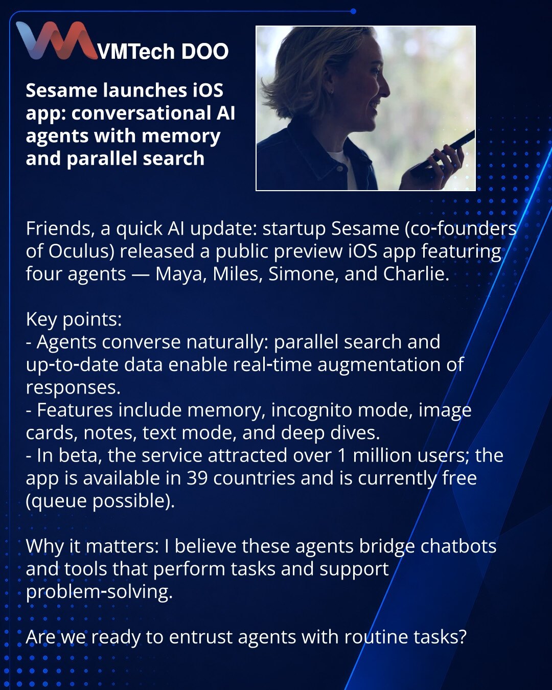 Sesame pokrenula iOS-aplikaciju: konverzacijski AI-agenti sa memorijom i paralelnom pretragom

Poštovani, želim da podelim iz sveta AI: startup Sesame (suosnivači Oculus) objavio preview iOS-aplikacije sa četiri agenta — Maya, Miles, Simone i Charlie.

Šta je važno:
- Agent razgovara kao čovek: paralelna pretraga i ažurirani podaci omogućavaju dopunjavanje govora u realnom vremenu.
- Postoji memorija, režim incognito, kartice sa slikama, beleške, tekstualni režim i dubinske analize.
- U beta-tes