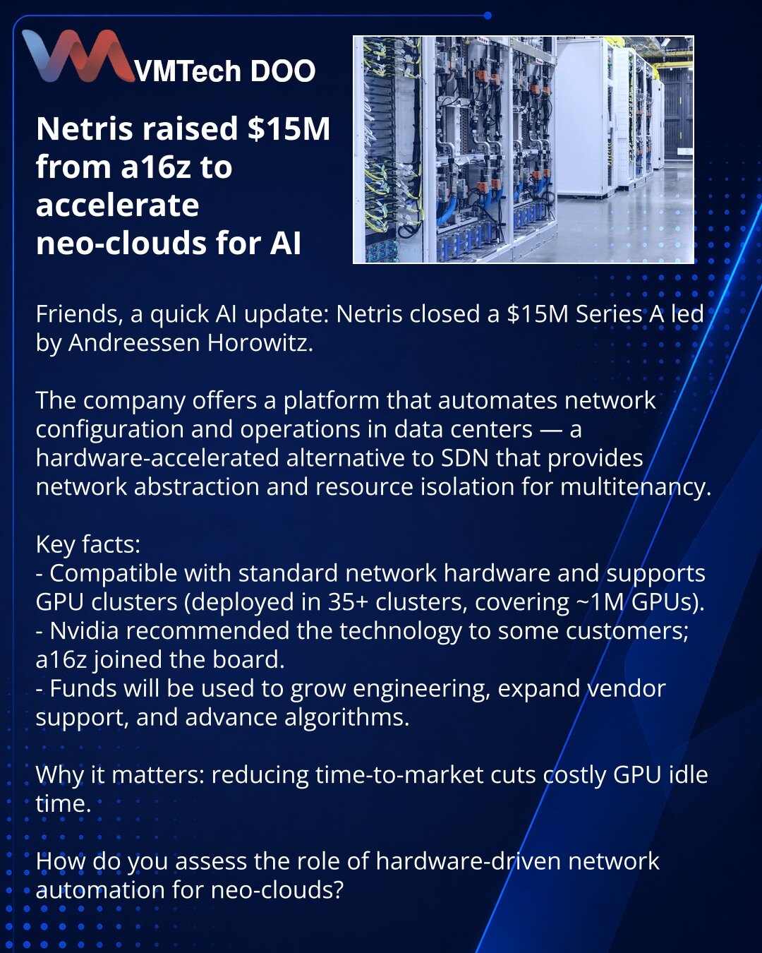Netris prikupio 15 miliona dolara od a16z da ubrza neo-oblake za AI

Iz sveta AI: Netris je prikupio 15 miliona dolara u Series A rundi od Andreessen Horowitz.

Kompanija nudi platformu za automatizaciju mrežne konfiguracije i operacija u data centrima — hardverski ubrzanu alternativu SDN‑u sa apstrakcijom i izolacijom resursa za multi‑tenant okruženja.

Ključne činjenice:
- Kompatibilna je sa standardnom mrežnom opremom i podržava GPU klastere (u 35+ klastera, ~1M GPU).
- Nvidia je preporučila