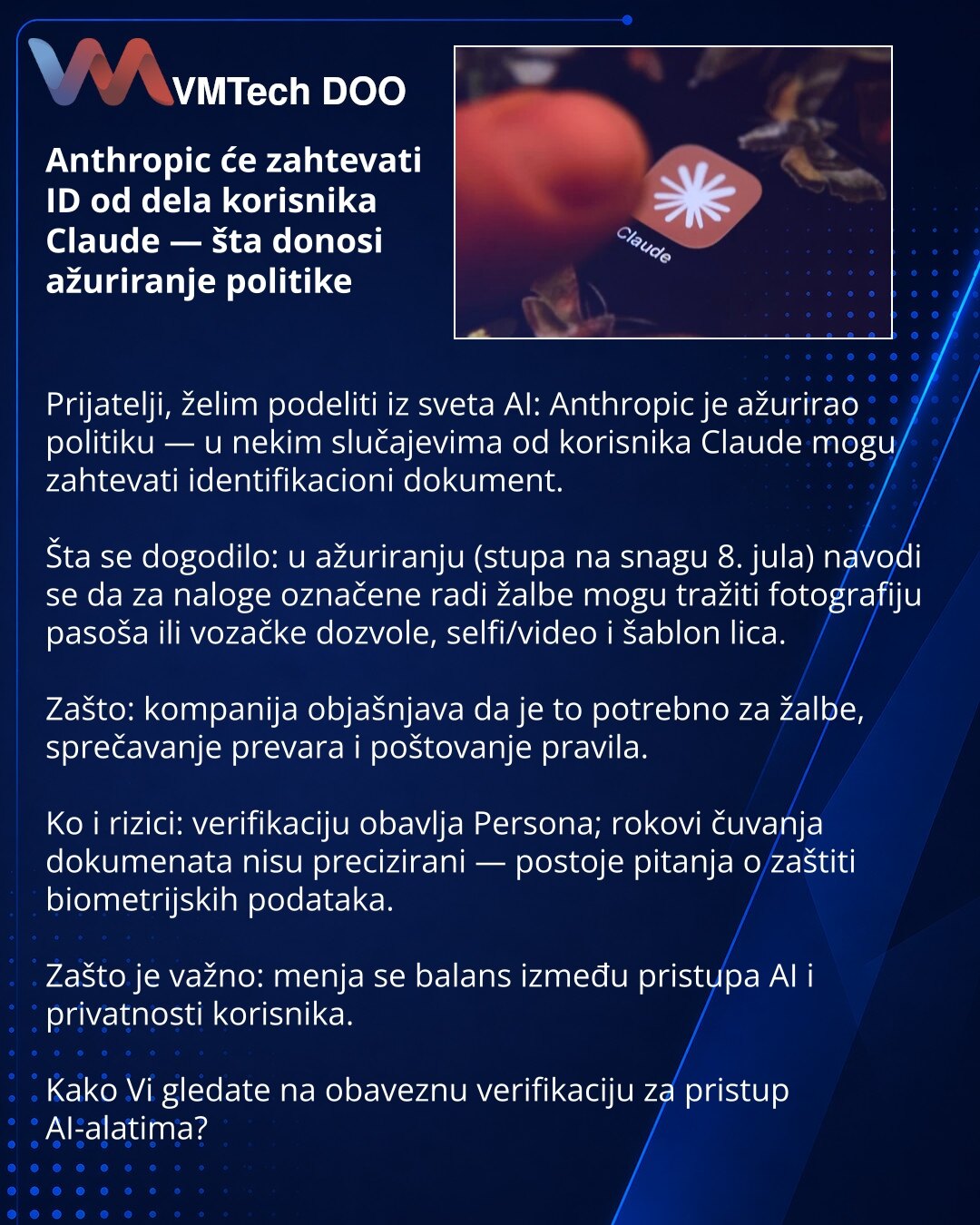 Anthropic će zahtevati ID od dela korisnika Claude — šta donosi ažuriranje politike

Prijatelji, želim podeliti iz sveta AI: Anthropic je ažurirao politiku — u nekim slučajevima od korisnika Claude mogu zahtevati identifikacioni dokument.

Šta se dogodilo: u ažuriranju (stupa na snagu 8. jula) navodi se da za naloge označene radi žalbe mogu tražiti fotografiju pasoša ili vozačke dozvole, selfi/video i šablon lica.

Zašto: kompanija objašnjava da je to potrebno za žalbe, sprečavanje prevara i poš