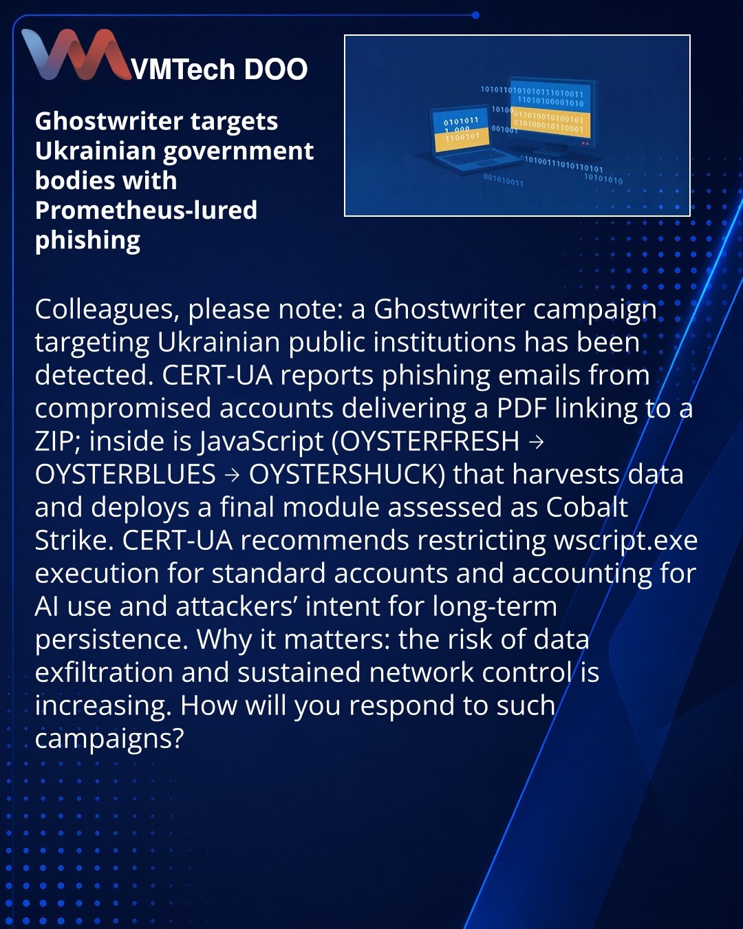 Ghostwriter napada ukrajinske državne organe putem phishinga sa mamcima Prometheus

Kolege, želim da skrenem pažnju: u oblasti sajber bezbednosti otkrivena je kampanja Ghostwriter usmerena na državne institucije Ukrajine.

CERT-UA beleži phishing mejlove sa kompromitovanih naloga: PDF sa linkom na ZIP, u kojem je JavaScript (OYSTERFRESH → OYSTERBLUES → OYSTERSHUCK) koji prikuplja podatke i raspoređuje finalni modul (ocenjen kao Cobalt Strike).

Preporuka CERT-UA — ograničiti pokretanje wscript.e
