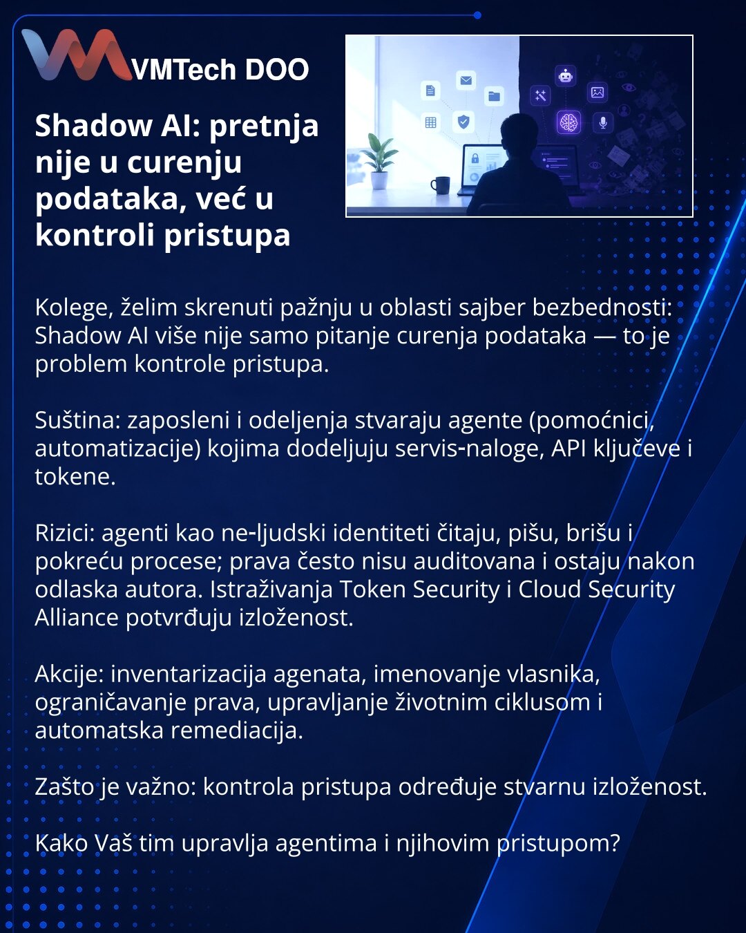 Shadow AI: pretnja nije u curenju podataka, već u kontroli pristupa

Kolege, želim skrenuti pažnju u oblasti sajber bezbednosti: Shadow AI više nije samo pitanje curenja podataka — to je problem kontrole pristupa.

Suština: zaposleni i odeljenja stvaraju agente (pomoćnici, automatizacije) kojima dodeljuju servis‑naloge, API ključeve i tokene.

Rizici: agenti kao ne‑ljudski identiteti čitaju, pišu, brišu i pokreću procese; prava često nisu auditovana i ostaju nakon odlaska autora. Istraživanja To