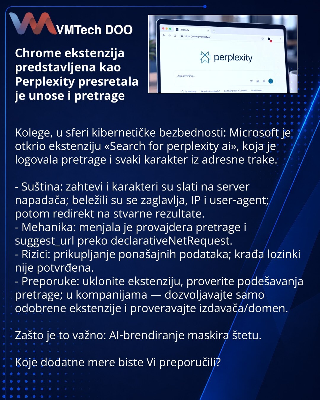 Chrome ekstenzija predstavljena kao Perplexity presretala je unose i pretrage

Kolege, u sferi kibernetičke bezbednosti: Microsoft je otkrio ekstenziju «Search for perplexity ai», koja je logovala pretrage i svaki karakter iz adresne trake.

- Suština: zahtevi i karakteri su slati na server napadača; beležili su se zaglavlja, IP i user‑agent; potom redirekt na stvarne rezultate.
- Mehanika: menjala je provajdera pretrage i suggest_url preko declarativeNetRequest.
- Rizici: prikupljanje ponašajni