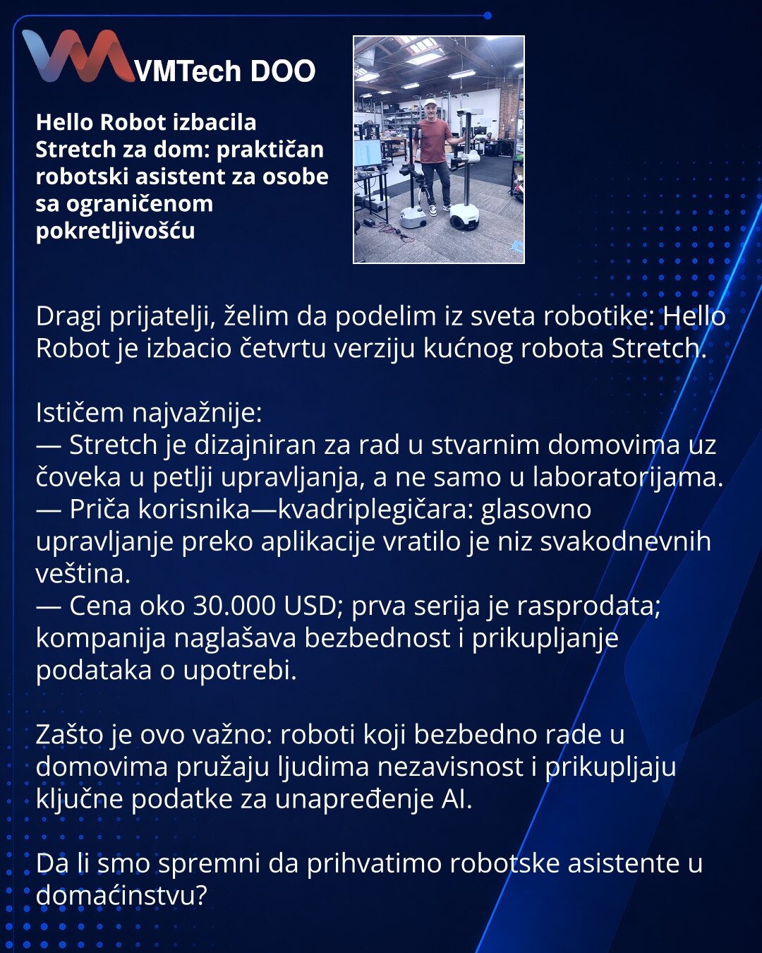 Hello Robot izbacila Stretch za dom: praktičan robotski asistent za osobe sa ograničenom pokretljivošću

Dragi prijatelji, želim da podelim iz sveta robotike: Hello Robot je izbacio četvrtu verziju kućnog robota Stretch.

Ističem najvažnije:
— Stretch je dizajniran za rad u stvarnim domovima uz čoveka u petlji upravljanja, a ne samo u laboratorijama.
— Priča korisnika—kvadriplegičara: glasovno upravljanje preko aplikacije vratilo je niz svakodnevnih veština.
— Cena oko 30.000 USD; prva serija je