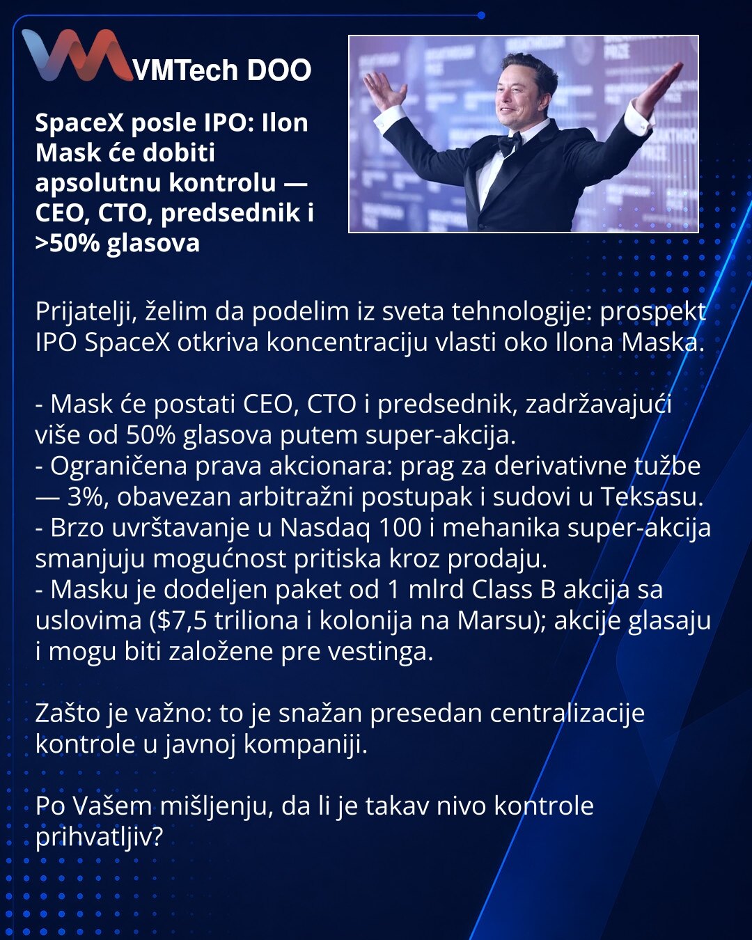 SpaceX posle IPO: Ilon Mask će dobiti apsolutnu kontrolu — CEO, CTO, predsednik i >50% glasova

Prijatelji, želim da podelim iz sveta tehnologije: prospekt IPO SpaceX otkriva koncentraciju vlasti oko Ilona Maska.

- Mask će postati CEO, CTO i predsednik, zadržavajući više od 50% glasova putem super-akcija.
- Ograničena prava akcionara: prag za derivativne tužbe — 3%, obavezan arbitražni postupak i sudovi u Teksasu.
- Brzo uvrštavanje u Nasdaq 100 i mehanika super-akcija smanjuju mogućnost pritis