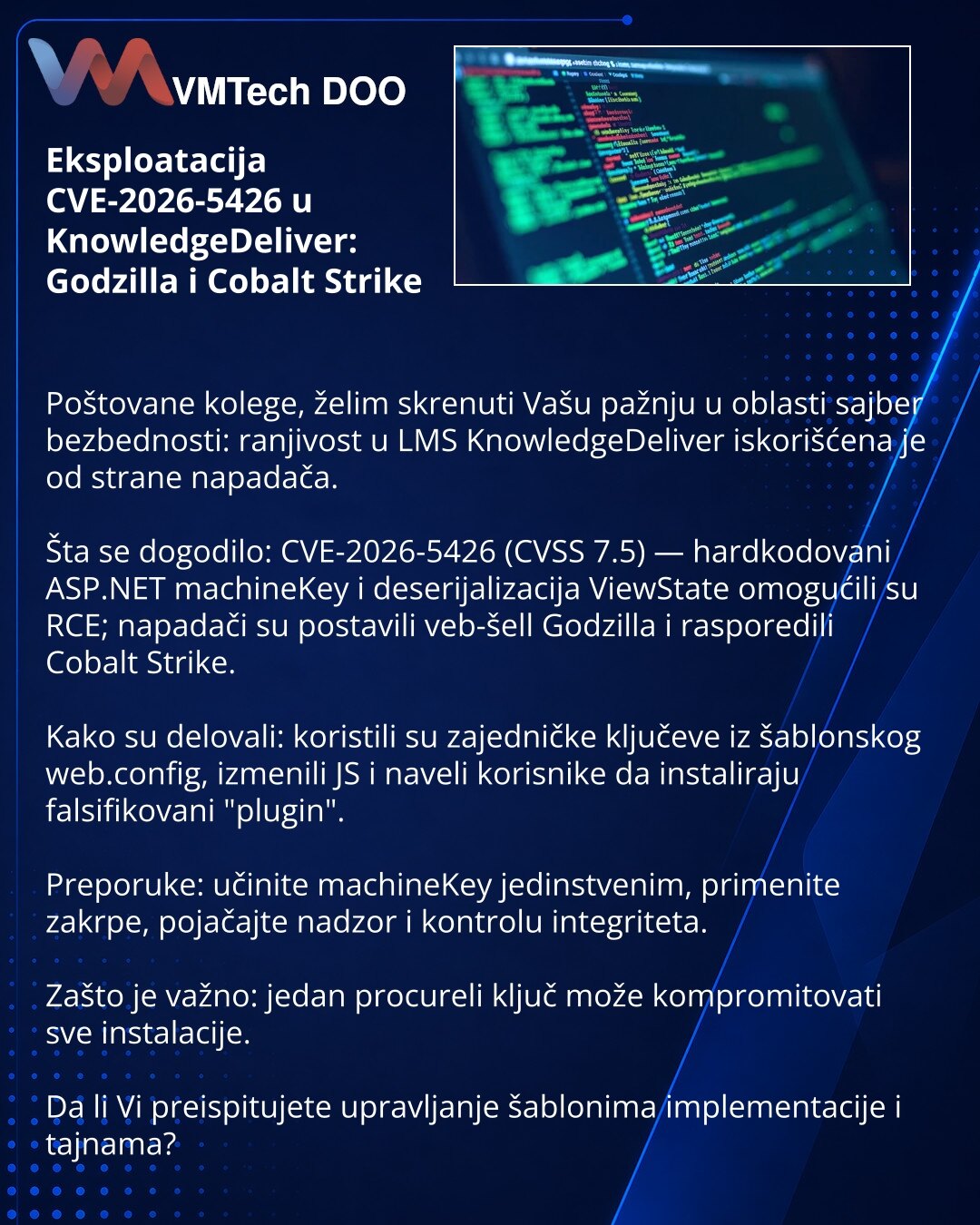 Eksploatacija CVE-2026-5426 u KnowledgeDeliver: Godzilla i Cobalt Strike

Poštovane kolege, želim skrenuti Vašu pažnju u oblasti sajber bezbednosti: ranjivost u LMS KnowledgeDeliver iskorišćena je od strane napadača.

Šta se dogodilo: CVE-2026-5426 (CVSS 7.5) — hardkodovani ASP.NET machineKey i deserijalizacija ViewState omogućili su RCE; napadači su postavili veb-šell Godzilla i rasporedili Cobalt Strike.

Kako su delovali: koristili su zajedničke ključeve iz šablonskog web.config, izmenili JS