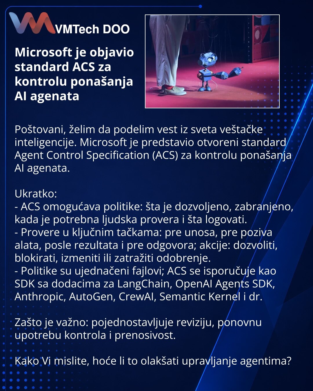 Microsoft je objavio standard ACS za kontrolu ponašanja AI agenata

Poštovani, želim da podelim vest iz sveta veštačke inteligencije. Microsoft je predstavio otvoreni standard Agent Control Specification (ACS) za kontrolu ponašanja AI agenata.

Ukratko:
- ACS omogućava politike: šta je dozvoljeno, zabranjeno, kada je potrebna ljudska provera i šta logovati.
- Provere u ključnim tačkama: pre unosa, pre poziva alata, posle rezultata i pre odgovora; akcije: dozvoliti, blokirati, izmeniti ili zatraž