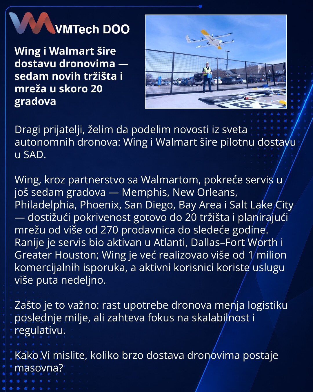 Wing i Walmart šire dostavu dronovima — sedam novih tržišta i mreža u skoro 20 gradova

Dragi prijatelji, želim da podelim novosti iz sveta autonomnih dronova: Wing i Walmart šire pilotnu dostavu u SAD.

Wing, kroz partnerstvo sa Walmartom, pokreće servis u još sedam gradova — Memphis, New Orleans, Philadelphia, Phoenix, San Diego, Bay Area i Salt Lake City — dostižući pokrivenost gotovo do 20 tržišta i planirajući mrežu od više od 270 prodavnica do sledeće godine.
Ranije je servis bio aktivan u