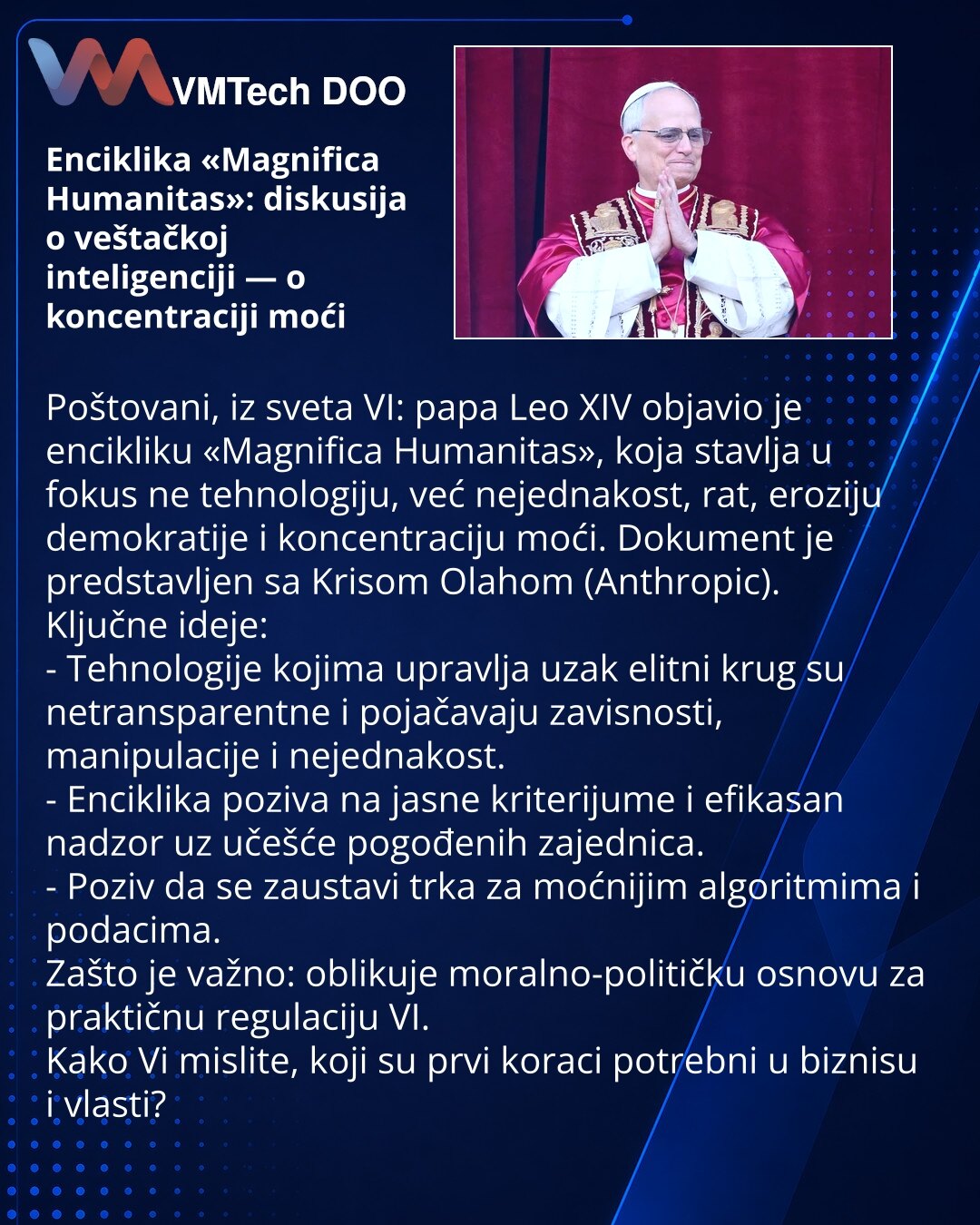 Enciklika «Magnifica Humanitas»: diskusija o veštačkoj inteligenciji — o koncentraciji moći

Poštovani, iz sveta VI: papa Leo XIV objavio je encikliku «Magnifica Humanitas», koja stavlja u fokus ne tehnologiju, već nejednakost, rat, eroziju demokratije i koncentraciju moći. Dokument je predstavljen sa Krisom Olahom (Anthropic).
Ključne ideje:
- Tehnologije kojima upravlja uzak elitni krug su netransparentne i pojačavaju zavisnosti, manipulacije i nejednakost.
- Enciklika poziva na jasne kriterij