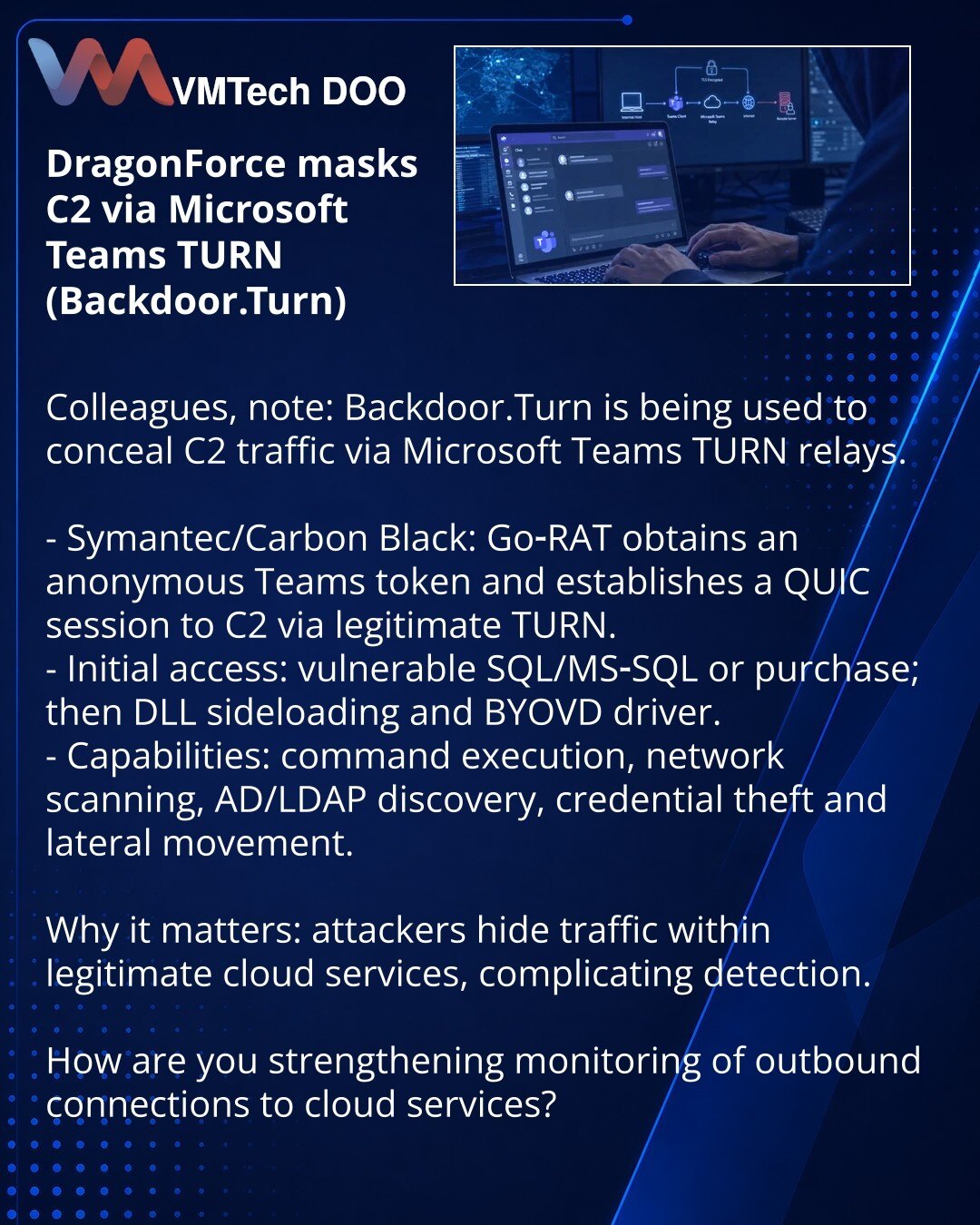 DragonForce maskira C2 preko Microsoft Teams TURN (Backdoor.Turn)

Kolege, želim skrenuti pažnju: u oblasti kibernetske bezbednosti zabeleženo je korišćenje Backdoor.Turn, koji maskira C2 saobraćaj preko Microsoft Teams TURN releja.

- Symantec/Carbon Black: Go‑RAT dobija anonimni Teams token i uspostavlja QUIC sesiju ka C2 preko legitimnog TURN-a.
- Početni pristup: ranjivi SQL/MS‑SQL ili kupovina; zatim — DLL sideloading i BYOVD drajver.
- Mogućnosti: izvršavanje komandi, skeniranje mreže, pre