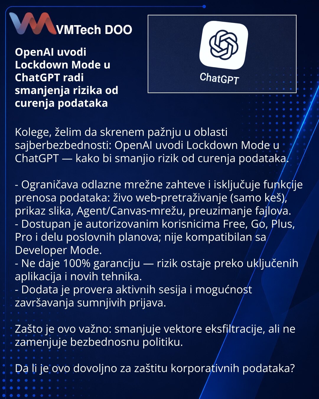 OpenAI uvodi Lockdown Mode u ChatGPT radi smanjenja rizika od curenja podataka

Kolege, želim da skrenem pažnju u oblasti sajberbezbednosti: OpenAI uvodi Lockdown Mode u ChatGPT — kako bi smanjio rizik od curenja podataka.

- Ograničava odlazne mrežne zahteve i isključuje funkcije prenosa podataka: živo web‑pretraživanje (samo keš), prikaz slika, Agent/Canvas‑mrežu, preuzimanje fajlova.
- Dostupan je autorizovanim korisnicima Free, Go, Plus, Pro i delu poslovnih planova; nije kompatibilan sa Dev