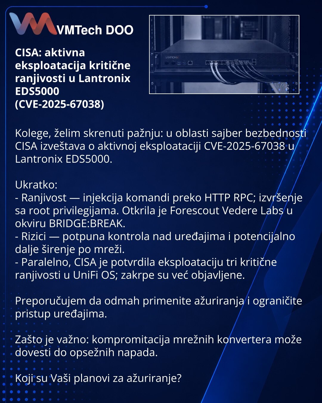 CISA: aktivna eksploatacija kritične ranjivosti u Lantronix EDS5000 (CVE-2025-67038)

Kolege, želim skrenuti pažnju: u oblasti sajber bezbednosti CISA izveštava o aktivnoj eksploataciji CVE-2025-67038 u Lantronix EDS5000.

Ukratko:
- Ranjivost — injekcija komandi preko HTTP RPC; izvršenje sa root privilegijama. Otkrila je Forescout Vedere Labs u okviru BRIDGE:BREAK.
- Rizici — potpuna kontrola nad uređajima i potencijalno dalje širenje po mreži.
- Paralelno, CISA je potvrdila eksploataciju tri k
