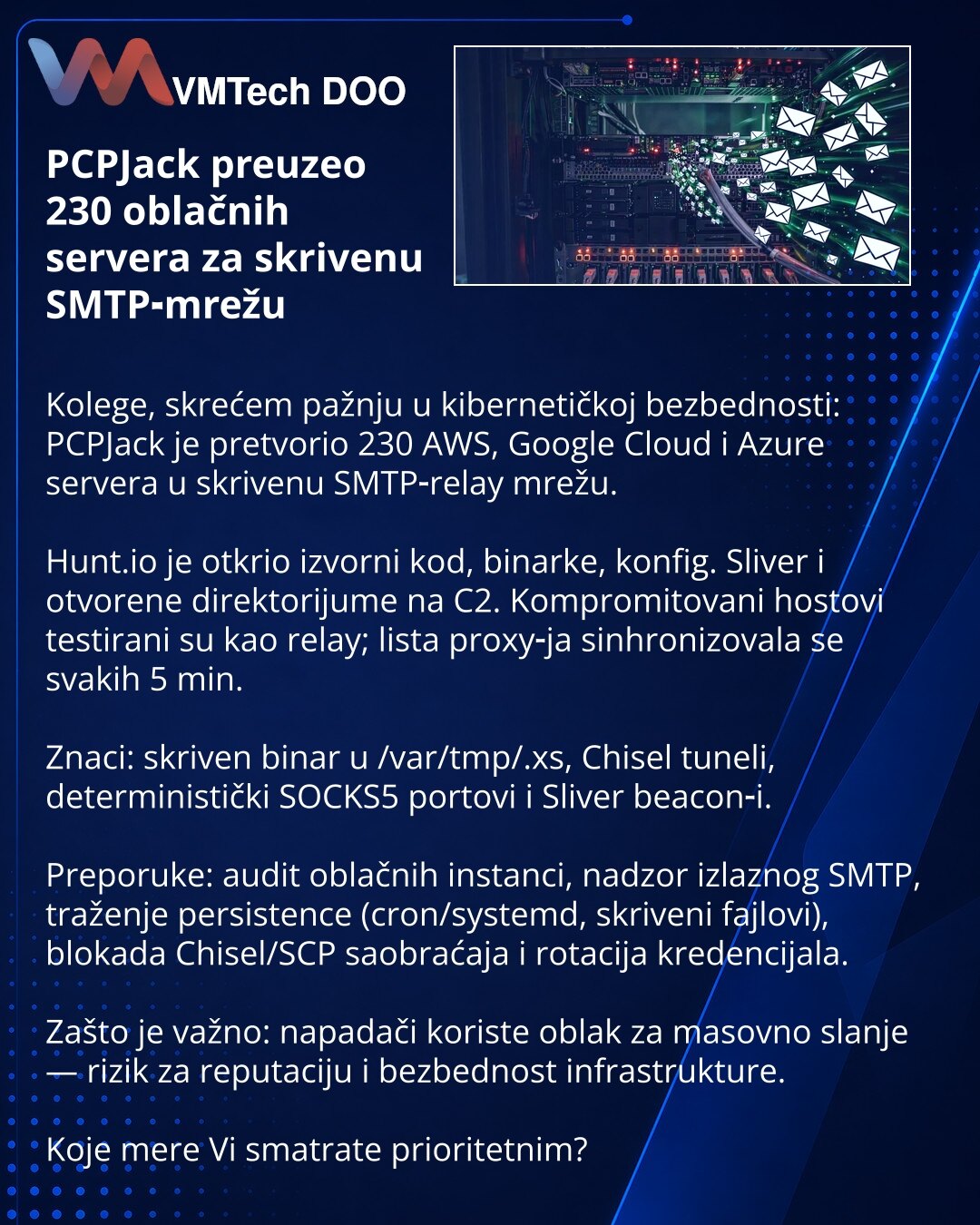 PCPJack preuzeo 230 oblačnih servera za skrivenu SMTP‑mrežu

Kolege, skrećem pažnju u kibernetičkoj bezbednosti: PCPJack je pretvorio 230 AWS, Google Cloud i Azure servera u skrivenu SMTP‑relay mrežu.

Hunt.io je otkrio izvorni kod, binarke, konfig. Sliver i otvorene direktorijume na C2. Kompromitovani hostovi testirani su kao relay; lista proxy‑ja sinhronizovala se svakih 5 min.

Znaci: skriven binar u /var/tmp/.xs, Chisel tuneli, deterministički SOCKS5 portovi i Sliver beacon‑i.

Preporuke: au