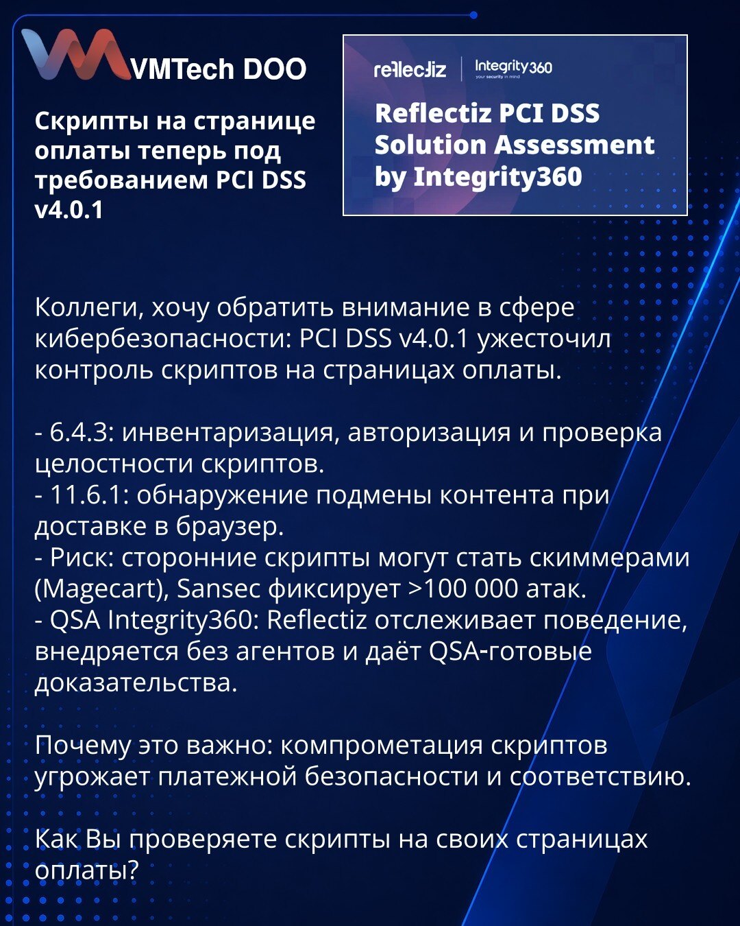 Skripti na stranici za plaćanje sada su pod zahtevima PCI DSS v4.0.1

Kolege, želim da skrenem pažnju iz oblasti sajber bezbednosti: PCI DSS v4.0.1 je pooštrio kontrolu skripti na stranicama za plaćanje.

- 6.4.3: inventarizacija, autorizacija i provera integriteta skripti.
- 11.6.1: otkrivanje manipulacije sadržajem prilikom isporuke u pregledač.
- Rizik: skripti trećih strana mogu postati skimmeri (Magecart); Sansec beleži više od 100.000 napada.
- QSA Integrity360: Reflectiz prati ponašanje,