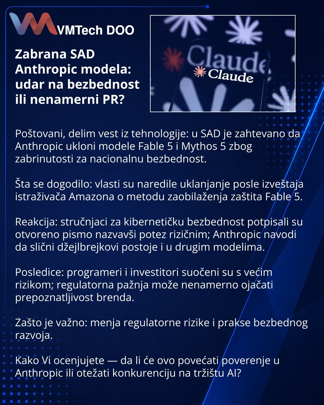 Zabrana SAD Anthropic modela: udar na bezbednost ili nenamerni PR?

Poštovani, delim vest iz tehnologije: u SAD je zahtevano da Anthropic ukloni modele Fable 5 i Mythos 5 zbog zabrinutosti za nacionalnu bezbednost.

Šta se dogodilo: vlasti su naredile uklanjanje posle izveštaja istraživača Amazona o metodu zaobilaženja zaštita Fable 5.

Reakcija: stručnjaci za kibernetičku bezbednost potpisali su otvoreno pismo nazvavši potez rizičnim; Anthropic navodi da slični džejlbrejkovi postoje i u drugim