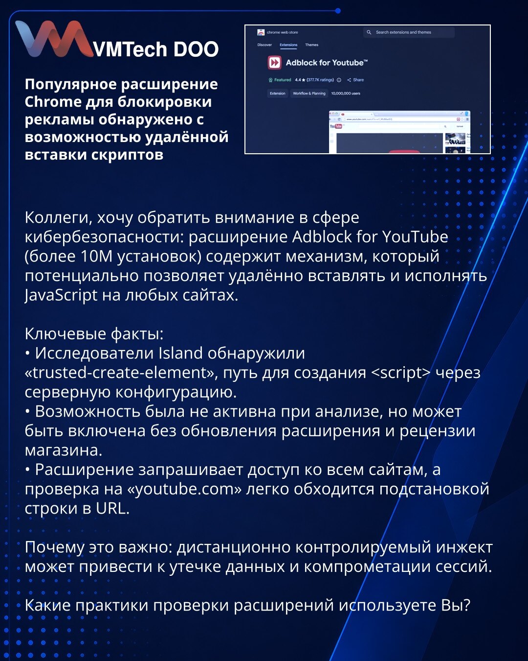Popularno Chrome proširenje za blokiranje oglasa otkriveno s mogućnošću daljinskog ubacivanja skripti

Kolege, skrećem pažnju u oblasti sajber bezbednosti: proširenje Adblock for YouTube (više od 10M instalacija) sadrži mehanizam koji može daljinski ubacivati i izvršavati JavaScript na bilo kojim sajtovima.

Ključne činjenice:
• Istraživači Island otkrili 'trusted-create-element' — put za kreiranje  putem serverske konfiguracije.
• Opcija nije bila aktivna pri analizi, ali se može uključiti bez