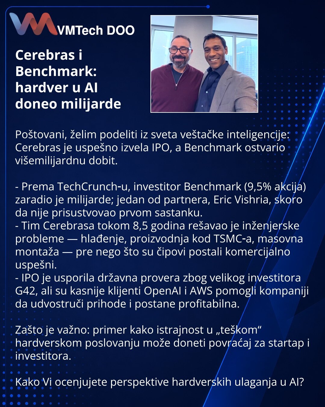 Cerebras i Benchmark: hardver u AI doneo milijarde

Poštovani, želim podeliti iz sveta veštačke inteligencije: Cerebras je uspešno izvela IPO, a Benchmark ostvario višemilijardnu dobit.

- Prema TechCrunch‑u, investitor Benchmark (9,5% akcija) zaradio je milijarde; jedan od partnera, Eric Vishria, skoro da nije prisustvovao prvom sastanku.
- Tim Cerebrasa tokom 8,5 godina rešavao je inženjerske probleme — hlađenje, proizvodnja kod TSMC‑a, masovna montaža — pre nego što su čipovi postali komercij