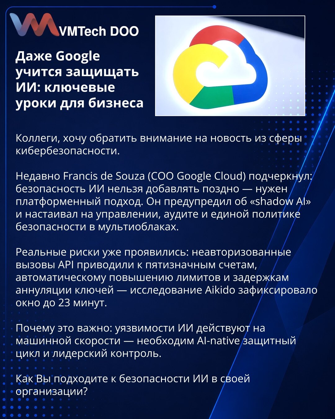 Čak i Google uči da štiti AI: ključne lekcije za biznis

Kolege, želim skrenuti pažnju na vest iz oblasti kibernetske bezbednosti.

Nedavno je Francis de Souza (COO Google Cloud) naglasio da bezbednost veštačke inteligencije ne sme da se dodaje naknadno — potreban je platformski pristup. Upozorio je na „shadow AI“ i zahtevao upravljanje, reviziju i jedinstvenu politiku bezbednosti u multicloud okruženjima.

Stvarni rizici su se već pojavili: neautorizovani pozivi API dovodili su do petocifrenih
