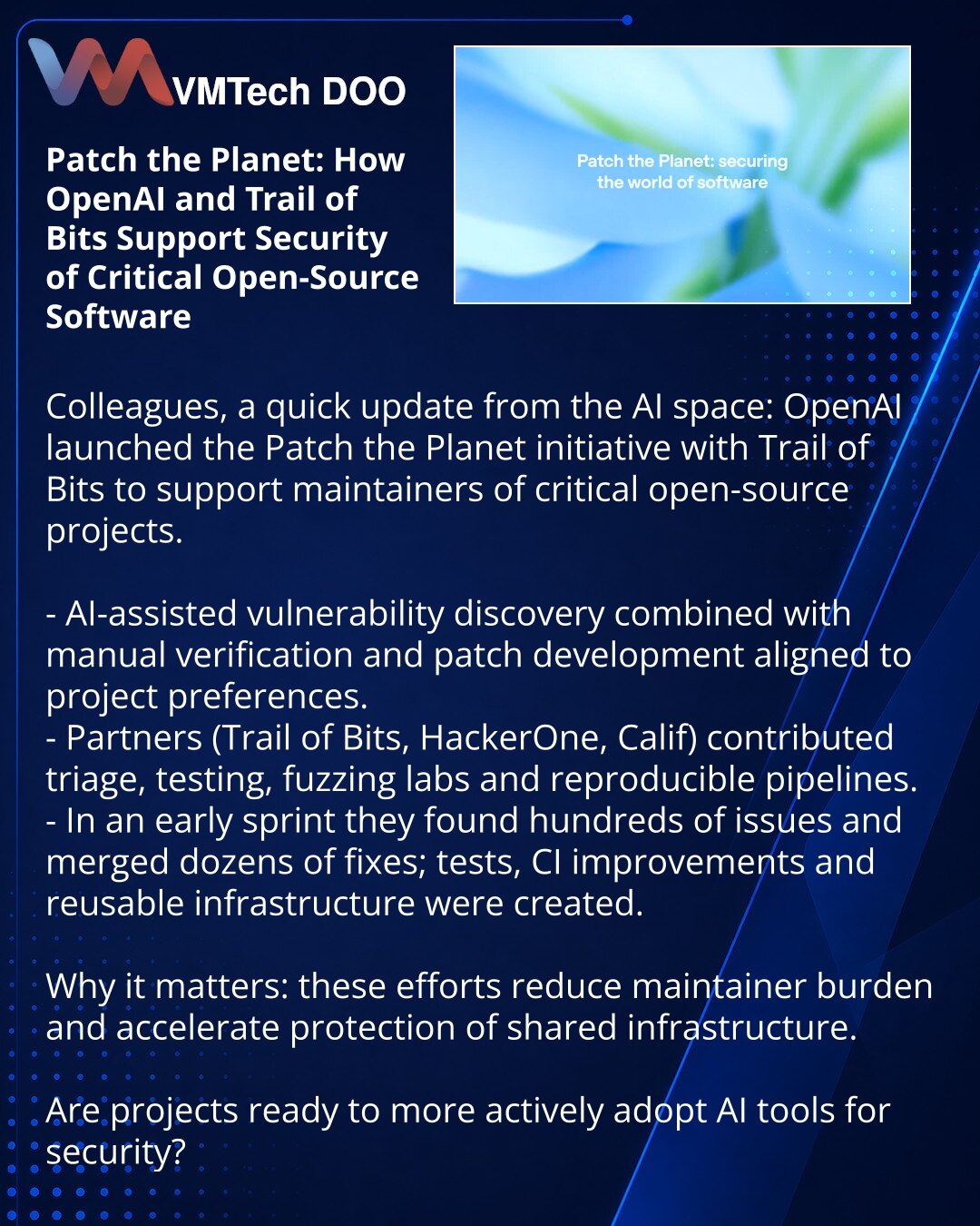 Patch the Planet: kako OpenAI i Trail of Bits pomažu bezbednosti kritičnog otvorenog softvera

Prijatelji, OpenAI je pokrenuo inicijativu Patch the Planet sa Trail of Bits da podrže održavaoce kritičnog otvorenog softvera.

Šta su uradili:
- AI-asistirano otkrivanje ranjivosti, plus ručna provera i razvoj zakrpa po preferencijama projekata.
- Partneri (Trail of Bits, HackerOne, Calif) pomogli su sa trijažom, testovima, fuzzing-lab i ponovljivim pipeline-ima.
- U ranoj fazi otkriveni su stotine p