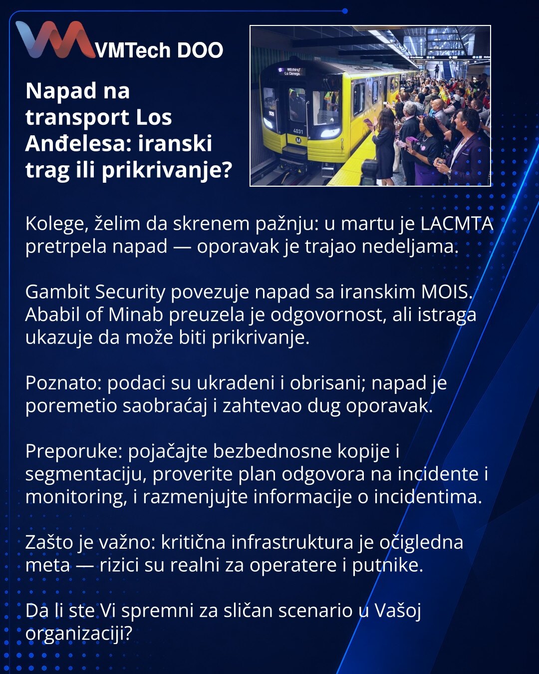 Napad na transport Los Anđelesa: iranski trag ili prikrivanje?

Kolege, želim da skrenem pažnju: u martu je LACMTA pretrpela napad — oporavak je trajao nedeljama.

Gambit Security povezuje napad sa iranskim MOIS. Ababil of Minab preuzela je odgovornost, ali istraga ukazuje da može biti prikrivanje.

Poznato: podaci su ukradeni i obrisani; napad je poremetio saobraćaj i zahtevao dug oporavak.

Preporuke: pojačajte bezbednosne kopije i segmentaciju, proverite plan odgovora na incidente i monitorin