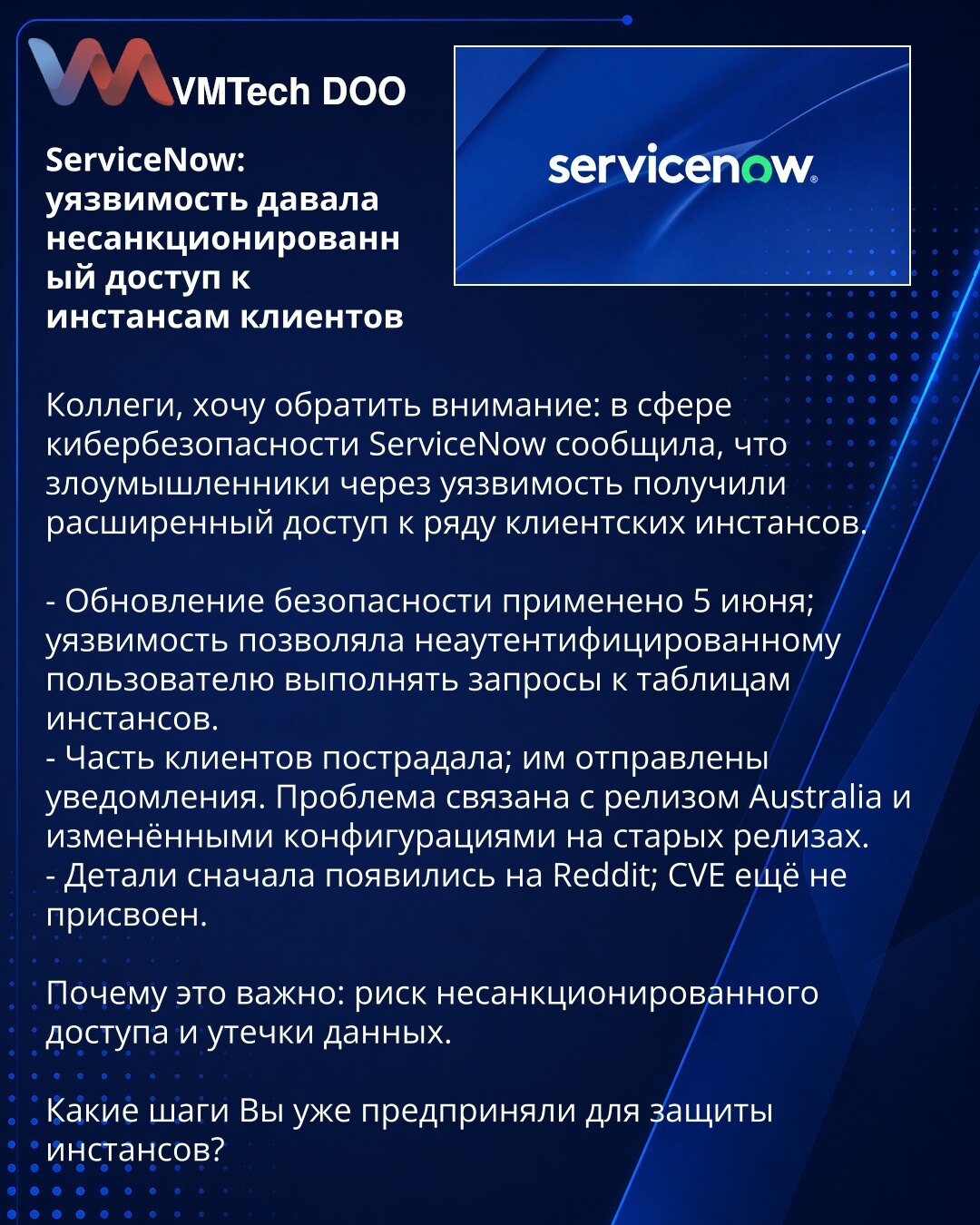 ServiceNow: ranjivost je omogućavala neovlašćen pristup klijentskim instancama

Kolege, želim da skrenem pažnju: ServiceNow je prijavio da su napadači kroz ranjivost dobili prošireni pristup nekim klijentskim instancama.

- Bezbednosno ažuriranje primenjeno 5. juna; ranjivost je omogućavala neautentifikovanom korisniku izvršavanje upita nad tabelama instanci.
- Deo klijenata je pogođen; obaveštenja su poslata. Problem je povezan sa izdanjem 'Australia' i izmenjenim konfiguracijama na starijim iz