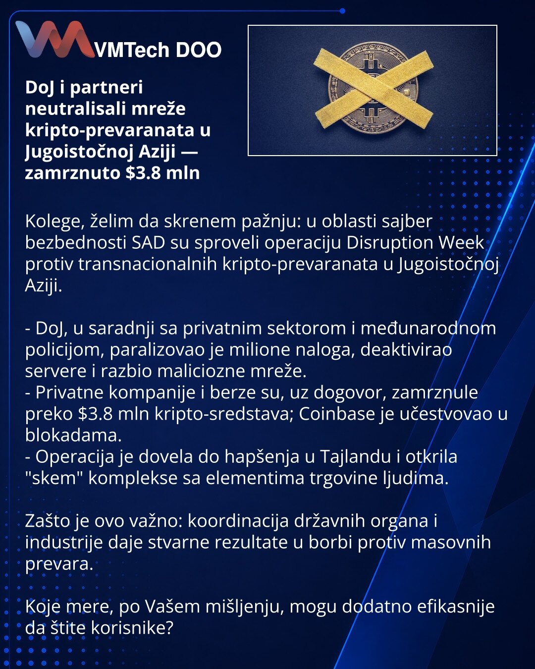 DoJ i partneri neutralisali mreže kripto-prevaranata u Jugoistočnoj Aziji — zamrznuto $3.8 mln

Kolege, želim da skrenem pažnju: u oblasti sajber bezbednosti SAD su sproveli operaciju Disruption Week protiv transnacionalnih kripto-prevaranata u Jugoistočnoj Aziji.

- DoJ, u saradnji sa privatnim sektorom i međunarodnom policijom, paralizovao je milione naloga, deaktivirao servere i razbio maliciozne mreže.
- Privatne kompanije i berze su, uz dogovor, zamrznule preko $3.8 mln kripto-sredstava; Co