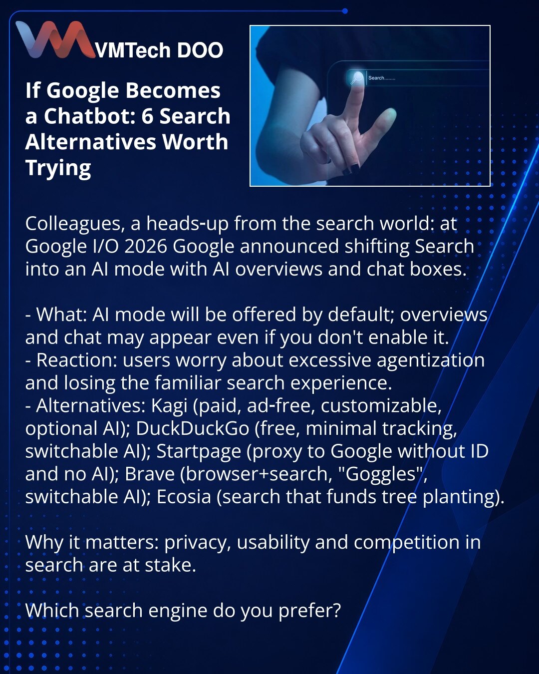 Ako se Google pretvori u čet‑bota: 6 alternativa za pretragu koje vredi isprobati

Dragi prijatelji, želim podeliti vest iz sveta pretraživača: na Google I/O 2026 Google je najavio prebacivanje Search u AI režim sa AI pregledima i chat‑boksovima.

- Suština: AI režim se nudi odmah, pregledi i četovi mogu se pojaviti čak i ako ga niste uključili.
- Reakcija: korisnici su zabrinuti zbog prekomerne primene agenata i gubitka poznatog načina pretrage.
- Alternative: Kagi (plaćeno, bez reklama, podeša