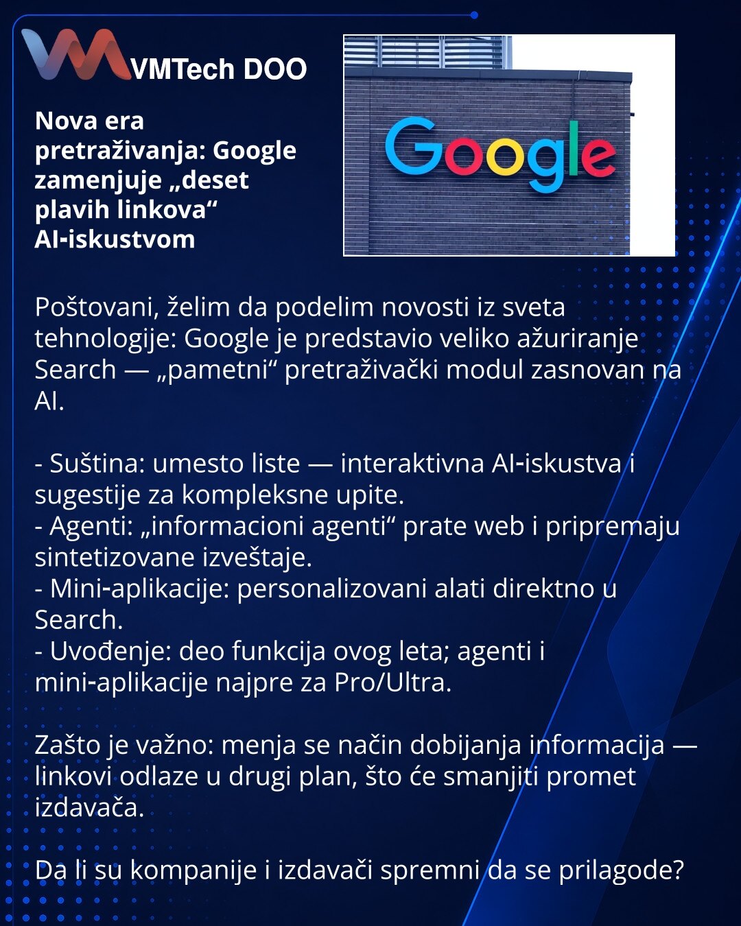 Nova era pretraživanja: Google zamenjuje „deset plavih linkova“ AI‑iskustvom

Poštovani, želim da podelim novosti iz sveta tehnologije: Google je predstavio veliko ažuriranje Search — „pametni“ pretraživački modul zasnovan na AI.

- Suština: umesto liste — interaktivna AI‑iskustva i sugestije za kompleksne upite.
- Agenti: „informacioni agenti“ prate web i pripremaju sintetizovane izveštaje.
- Mini‑aplikacije: personalizovani alati direktno u Search.
- Uvođenje: deo funkcija ovog leta; agenti i