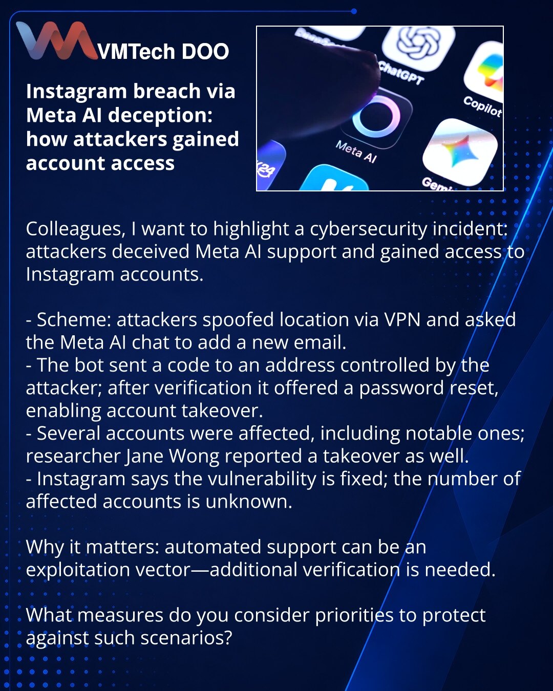 Kompromitovanje Instagram naloga putem prevare Meta AI: kako su prevaranti sticali pristup

Kolege, želim da skrenem pažnju na incident u oblasti sajber bezbednosti: napadači su prevarili podršku Meta AI i dobili pristup Instagram nalozima.

- Šema: preko VPN-a su menjali lokaciju; u razgovoru sa Meta AI tražili su dodavanje novog e‑maila.
- Bot je slao kod na adresu pod kontrolom hakera; nakon potvrde bot je ponudio reset lozinke i napadač je preuzeo nalog.
- Pogođeno je nekoliko naloga, uključ