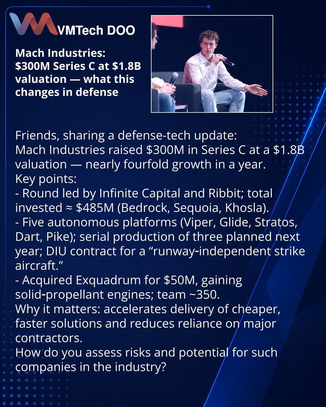 Mach Industries: $300 mln u Seriji C, procena $1,8 mlrd — šta to menja u odbrambenoj industriji

Želim da podelim vest iz sveta odbrambenih tehnologija:

Ključne tačke:
- Raund su predvodili Infinite Capital i Ribbit; ukupne investicije ≈ $485 mln (Bedrock, Sequoia, Khosla).
- Pet autonomnih platformi (Viper, Glide, Stratos, Dart, Pike); serijska proizvodnja za tri planirana je za sledeću godinu; ugovor sa DIU za „runway‑independent strike aircraft“.
- Preuzimanje Exquadrum za $50 mln obezbedilo