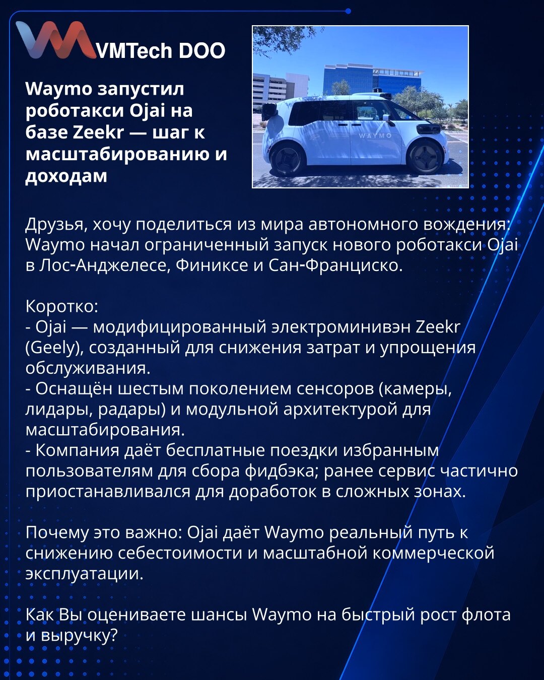 Waymo je pokrenuo robotaksi Ojai na bazi Zeekr — korak ka skaliranju i rastu prihoda

Poštovani, želim podeliti iz sveta autonomne vožnje: Waymo je započeo ograničeno uvođenje novog robotaksija Ojai u Los Anđelesu, Feniksu i San Francisku.

Kratko:
- Ojai — modifikovani električni miniven Zeekr (Geely), dizajniran za smanjenje troškova i pojednostavljenje održavanja.
- Opremljen je senzorima šeste generacije (kamere, lidari, radari) i modularnom arhitekturom za skaliranje.
- Kompanija nudi bespl