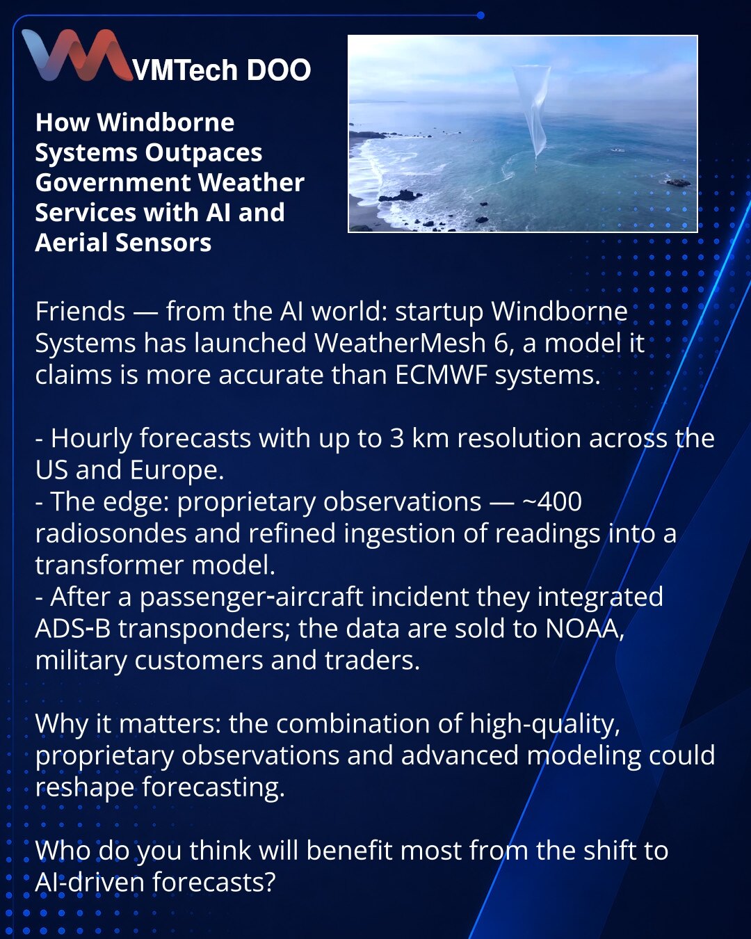 Kako Windborne Systems nadmašuje državne meteorološke službe koristeći veštačku inteligenciju i vazdušne senzore

Prijatelji, želim podeliti iz sveta veštačke inteligencije: startup Windborne Systems predstavio je WeatherMesh 6 — model koji kompanija tvrdi da je precizniji od sistema ECMWF.

- Prognoze na svakih sat, rezolucija do 3 km za SAD i Evropu.
- Ključ: sopstveni podaci — oko 400 meteoroloških sondi i unapređeno unošenje merenja u transformer-model.
- Nakon incidenta s putničkim avionom