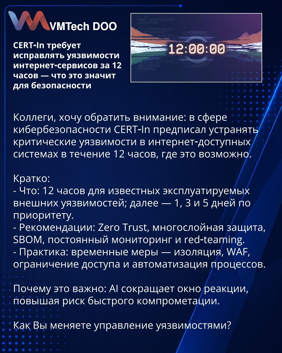 CERT‑In zahteva otklanjanje ranjivosti internet‑servisa u roku od 12 sati — šta to znači za bezbednost

Kolege, želim da skrenem pažnju: u oblasti sajber bezbednosti CERT‑In je naložio da se kritične ranjivosti u sistemima dostupnim preko interneta otklanjaju u roku od 12 sati, kada je to moguće.

Ukratko:
- Šta: 12 sati za poznate, eksterne ranjivosti koje se trenutno iskorišćuju; potom — 1, 3 i 5 dana prema prioritetu.
- Preporuke: Zero Trust, višeslojna zaštita, SBOM, kontinuovani monitoring