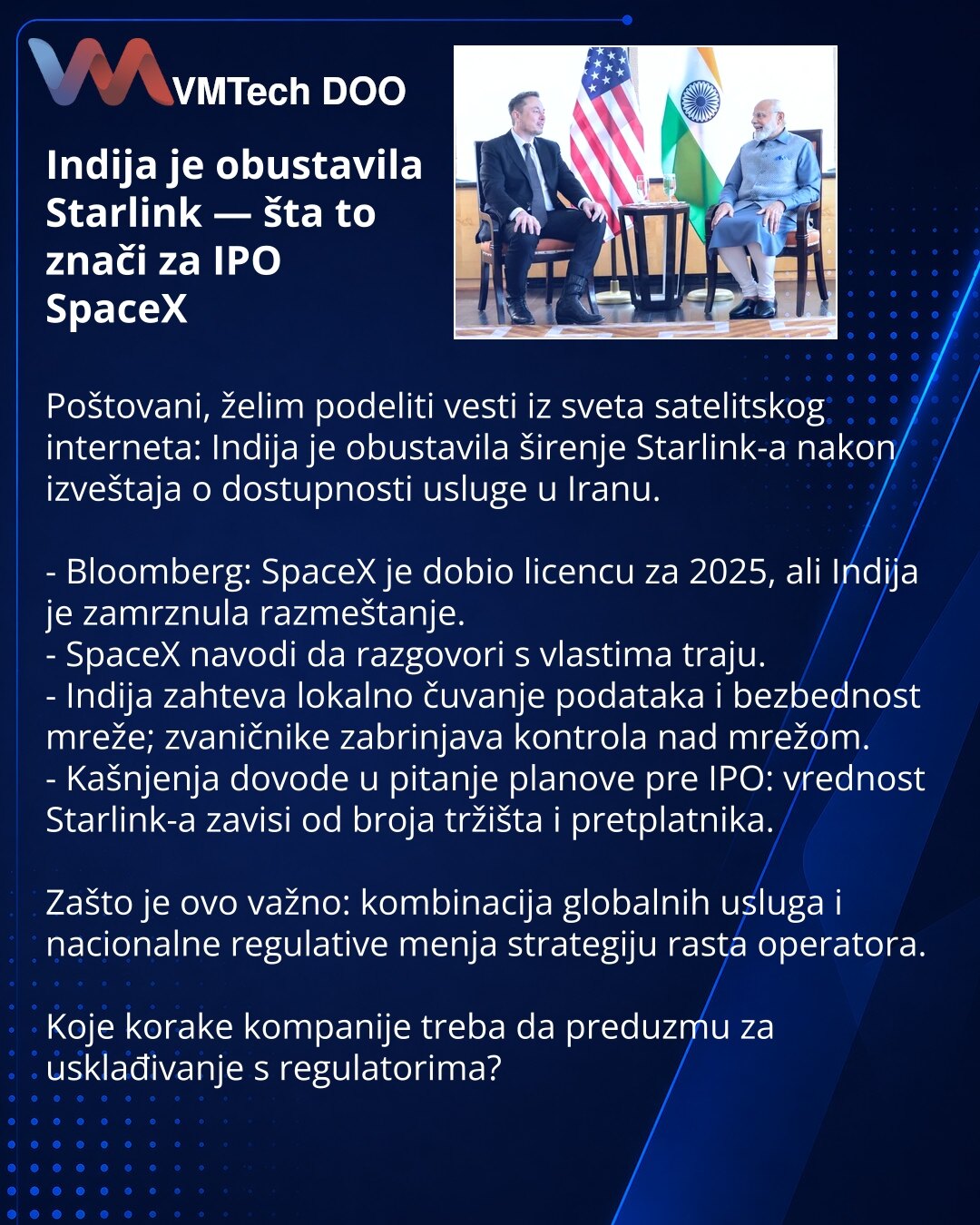 Indija je obustavila Starlink — šta to znači za IPO SpaceX

Poštovani, želim podeliti vesti iz sveta satelitskog interneta: Indija je obustavila širenje Starlink-a nakon izveštaja o dostupnosti usluge u Iranu.

- Bloomberg: SpaceX je dobio licencu za 2025, ali Indija je zamrznula razmeštanje.
- SpaceX navodi da razgovori s vlastima traju.
- Indija zahteva lokalno čuvanje podataka i bezbednost mreže; zvaničnike zabrinjava kontrola nad mrežom.
- Kašnjenja dovode u pitanje planove pre IPO: vrednost