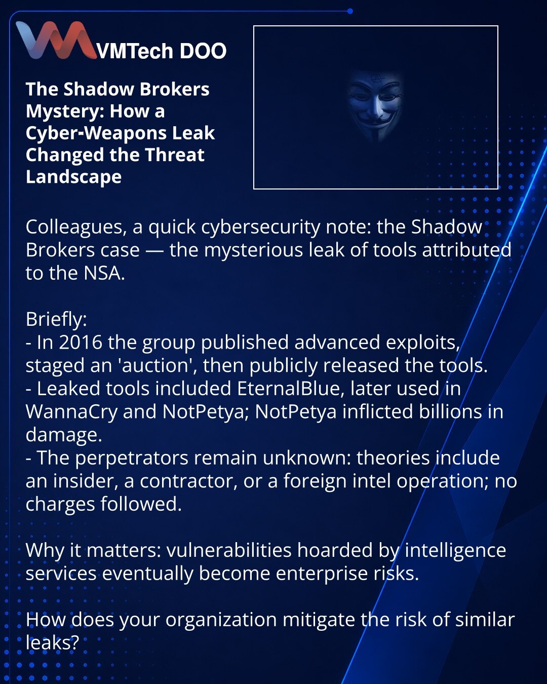 Tajna Shadow Brokers: kako curenje sajber-oružja promenilo pejzaž pretnji

Dragi prijatelji, želim podeliti iz sveta sajber-bezbednosti: slučaj Shadow Brokers — misteriozno curenje alata pripisivanih NSA.

Kratko:
- 2016. grupa je objavila napredne eksploite i simulirala „aukciju“, zatim učinila alate javno dostupnim.
- Među procurelim alatima bio je EternalBlue, iskorišćen u WannaCry i NotPetya; NotPetya je nanela milijarde štete.
- Autori ostaju neidentifikovani: spekulacije uključuju insajder