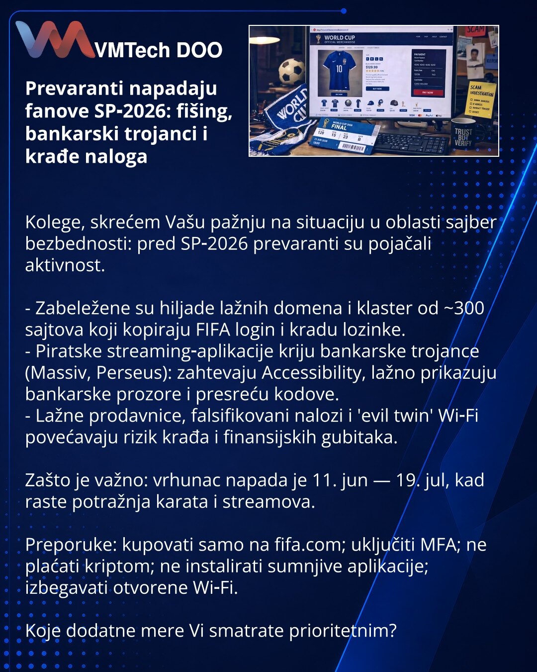 Prevaranti napadaju fanove SP‑2026: fišing, bankarski trojanci i krađe naloga

Kolege, skrećem Vašu pažnju na situaciju u oblasti sajber bezbednosti: pred SP‑2026 prevaranti su pojačali aktivnost.

- Zabeležene su hiljade lažnih domena i klaster od ~300 sajtova koji kopiraju FIFA login i kradu lozinke.
- Piratske streaming‑aplikacije kriju bankarske trojance (Massiv, Perseus): zahtevaju Accessibility, lažno prikazuju bankarske prozore i presreću kodove.
- Lažne prodavnice, falsifikovani nalozi i