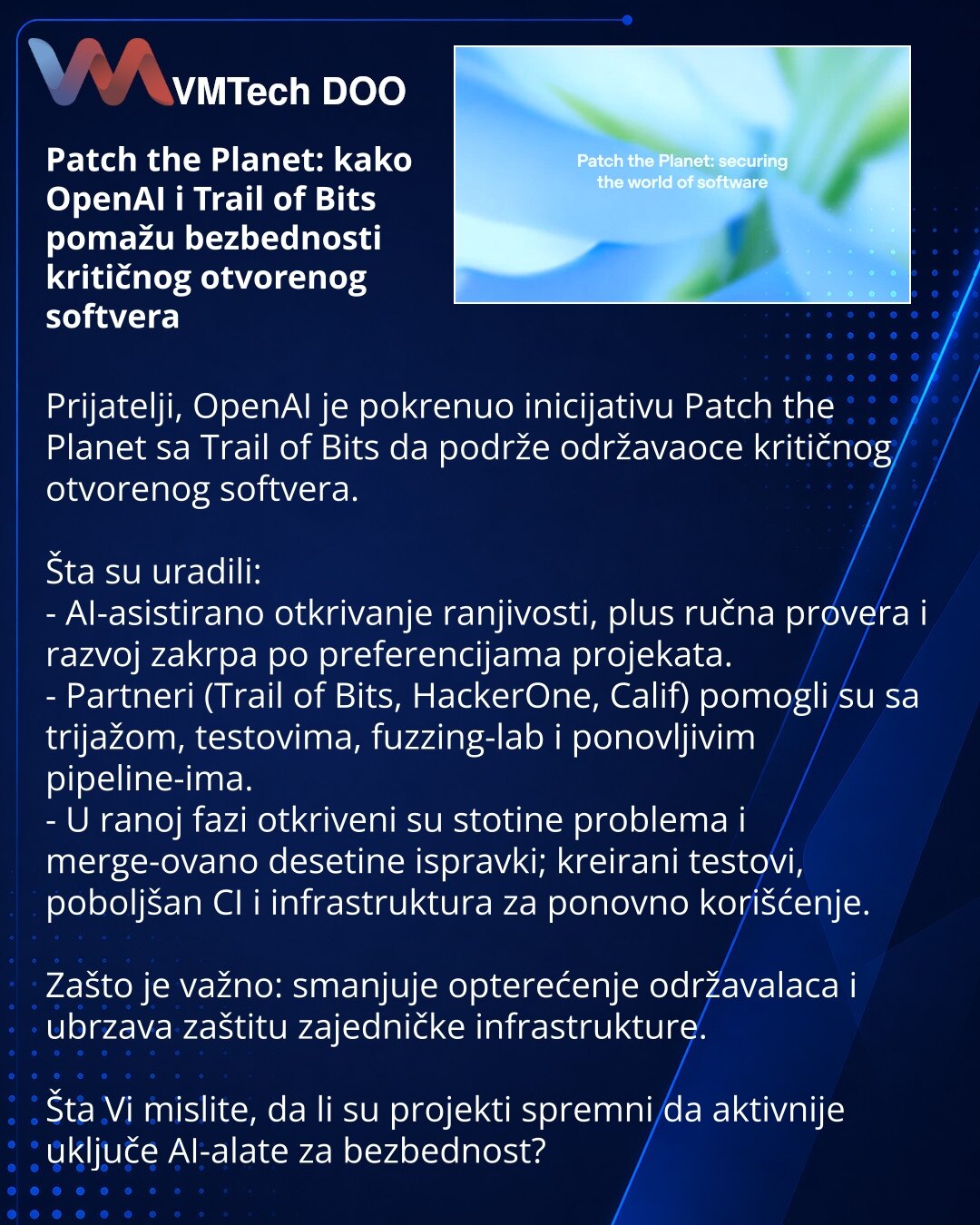 Patch the Planet: kako OpenAI i Trail of Bits pomažu bezbednosti kritičnog otvorenog softvera

Prijatelji, OpenAI je pokrenuo inicijativu Patch the Planet sa Trail of Bits da podrže održavaoce kritičnog otvorenog softvera.

Šta su uradili:
- AI-asistirano otkrivanje ranjivosti, plus ručna provera i razvoj zakrpa po preferencijama projekata.
- Partneri (Trail of Bits, HackerOne, Calif) pomogli su sa trijažom, testovima, fuzzing-lab i ponovljivim pipeline-ima.
- U ranoj fazi otkriveni su stotine p