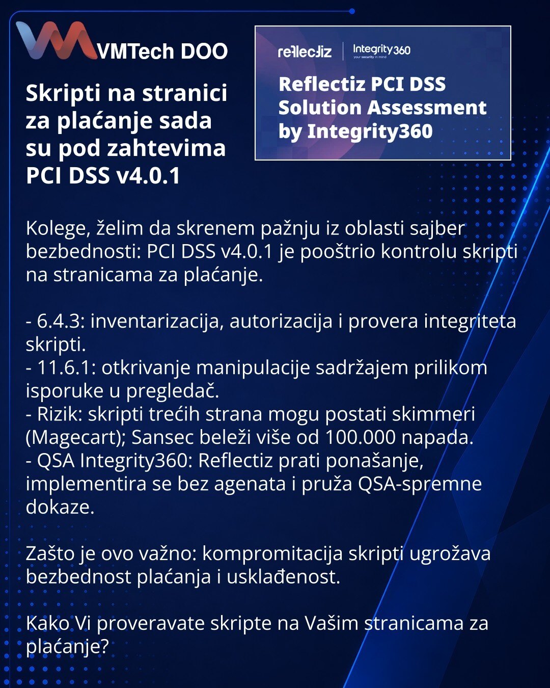 Skripti na stranici za plaćanje sada su pod zahtevima PCI DSS v4.0.1

Kolege, želim da skrenem pažnju iz oblasti sajber bezbednosti: PCI DSS v4.0.1 je pooštrio kontrolu skripti na stranicama za plaćanje.

- 6.4.3: inventarizacija, autorizacija i provera integriteta skripti.
- 11.6.1: otkrivanje manipulacije sadržajem prilikom isporuke u pregledač.
- Rizik: skripti trećih strana mogu postati skimmeri (Magecart); Sansec beleži više od 100.000 napada.
- QSA Integrity360: Reflectiz prati ponašanje,