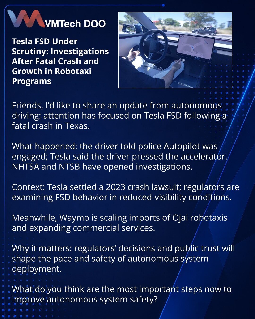 Tesla FSD pod povećalom: istrage nakon smrtonosne nesreće i rast programa robotaksi

Poštovani, želim podeliti vesti iz sveta autonomne vožnje: fokus je na Tesla FSD nakon smrtonosne nesreće u Teksasu.

Šta se dogodilo: vozač je policiji rekao da je bio uključen Autopilot; predstavnik Tesle izjavio je da je vozač pritisnuo gas. NHTSA i NTSB pokrenuli su istrage.

Kontekst: Tesla je rešila tužbu za nesreću iz 2023; regulatorna tela ispituju kako FSD reaguje na smanjenu vidljivost.

Istovremeno Wa