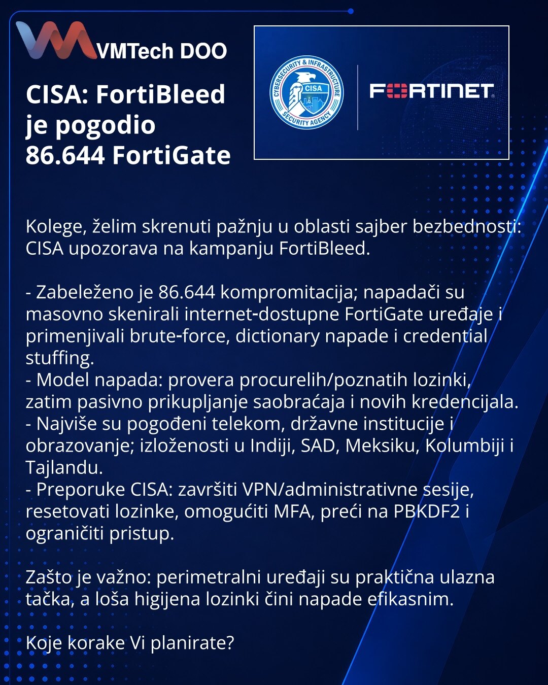CISA: FortiBleed je pogodio 86.644 FortiGate

Kolege, želim skrenuti pažnju u oblasti sajber bezbednosti: CISA upozorava na kampanju FortiBleed.

- Zabeleženo je 86.644 kompromitacija; napadači su masovno skenirali internet‑dostupne FortiGate uređaje i primenjivali brute‑force, dictionary napade i credential stuffing.
- Model napada: provera procurelih/poznatih lozinki, zatim pasivno prikupljanje saobraćaja i novih kredencijala.
- Najviše su pogođeni telekom, državne institucije i obrazovanje; i