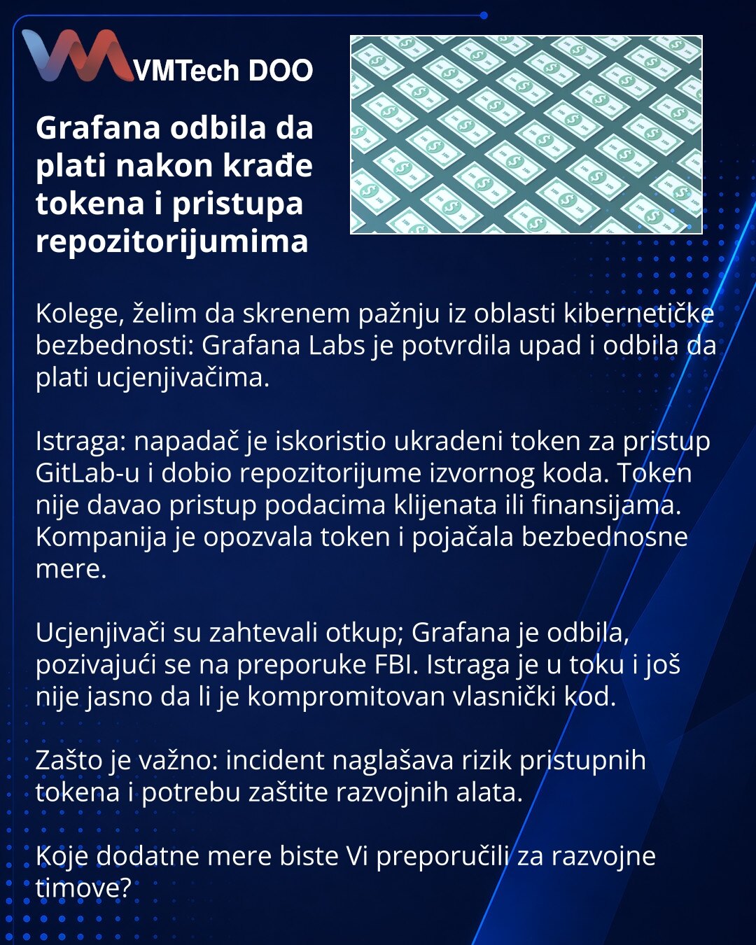 Grafana odbila da plati nakon krađe tokena i pristupa repozitorijumima

Kolege, želim da skrenem pažnju iz oblasti kibernetičke bezbednosti: Grafana Labs je potvrdila upad i odbila da plati ucjenjivačima.

Istraga: napadač je iskoristio ukradeni token za pristup GitLab-u i dobio repozitorijume izvornog koda. Token nije davao pristup podacima klijenata ili finansijama. Kompanija je opozvala token i pojačala bezbednosne mere.

Ucjenjivači su zahtevali otkup; Grafana je odbila, pozivajući se na pre