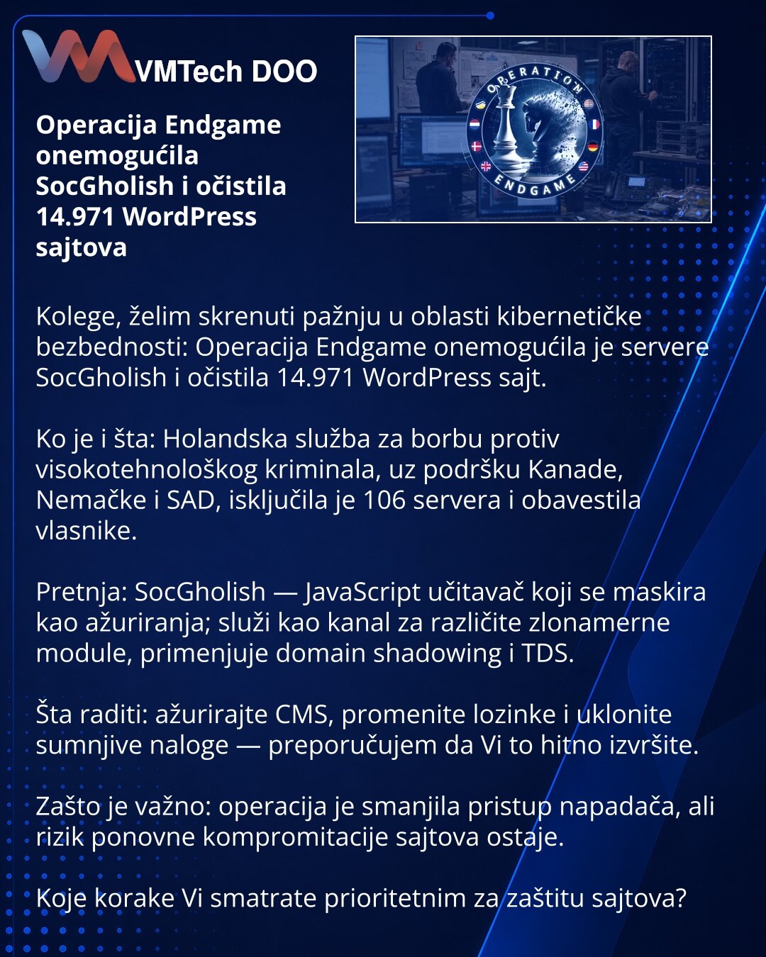 Operacija Endgame onemogućila SocGholish i očistila 14.971 WordPress sajtova

Kolege, želim skrenuti pažnju u oblasti kibernetičke bezbednosti: Operacija Endgame onemogućila je servere SocGholish i očistila 14.971 WordPress sajt.

Ko je i šta: Holandska služba za borbu protiv visokotehnološkog kriminala, uz podršku Kanade, Nemačke i SAD, isključila je 106 servera i obavestila vlasnike.

Pretnja: SocGholish — JavaScript učitavač koji se maskira kao ažuriranja; služi kao kanal za različite zloname