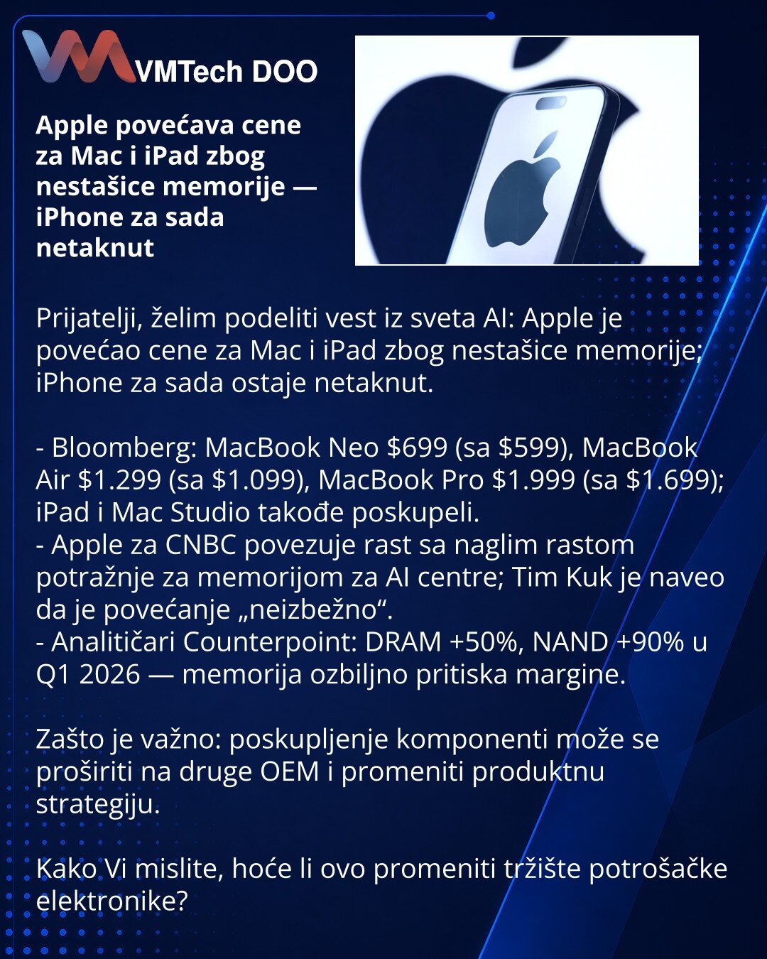 Apple povećava cene za Mac i iPad zbog nestašice memorije — iPhone za sada netaknut

Prijatelji, želim podeliti vest iz sveta AI: Apple je povećao cene za Mac i iPad zbog nestašice memorije; iPhone za sada ostaje netaknut.

- Bloomberg: MacBook Neo $699 (sa $599), MacBook Air $1.299 (sa $1.099), MacBook Pro $1.999 (sa $1.699); iPad i Mac Studio takođe poskupeli.
- Apple za CNBC povezuje rast sa naglim rastom potražnje za memorijom za AI centre; Tim Kuk je naveo da je povećanje „neizbežno“.
- Ana