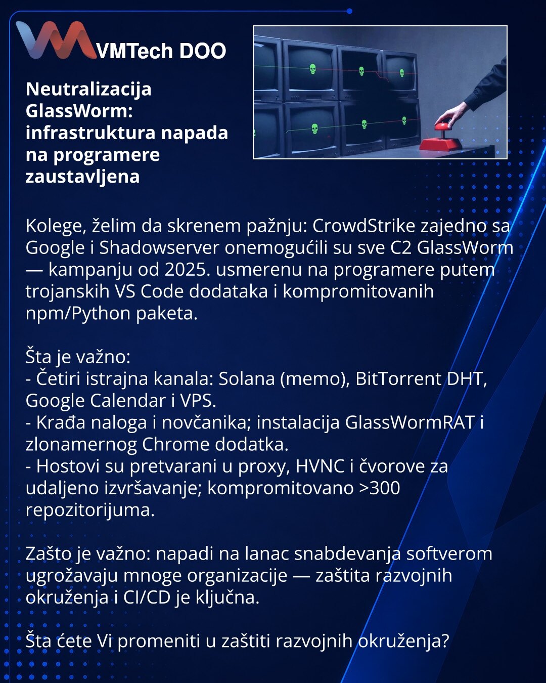 Neutralizacija GlassWorm: infrastruktura napada na programere zaustavljena

Kolege, želim da skrenem pažnju: CrowdStrike zajedno sa Google i Shadowserver onemogućili su sve C2 GlassWorm — kampanju od 2025. usmerenu na programere putem trojanskih VS Code dodataka i kompromitovanih npm/Python paketa.

Šta je važno:
- Četiri istrajna kanala: Solana (memo), BitTorrent DHT, Google Calendar i VPS.
- Krađa naloga i novčanika; instalacija GlassWormRAT i zlonamernog Chrome dodatka.
- Hostovi su pretvaran