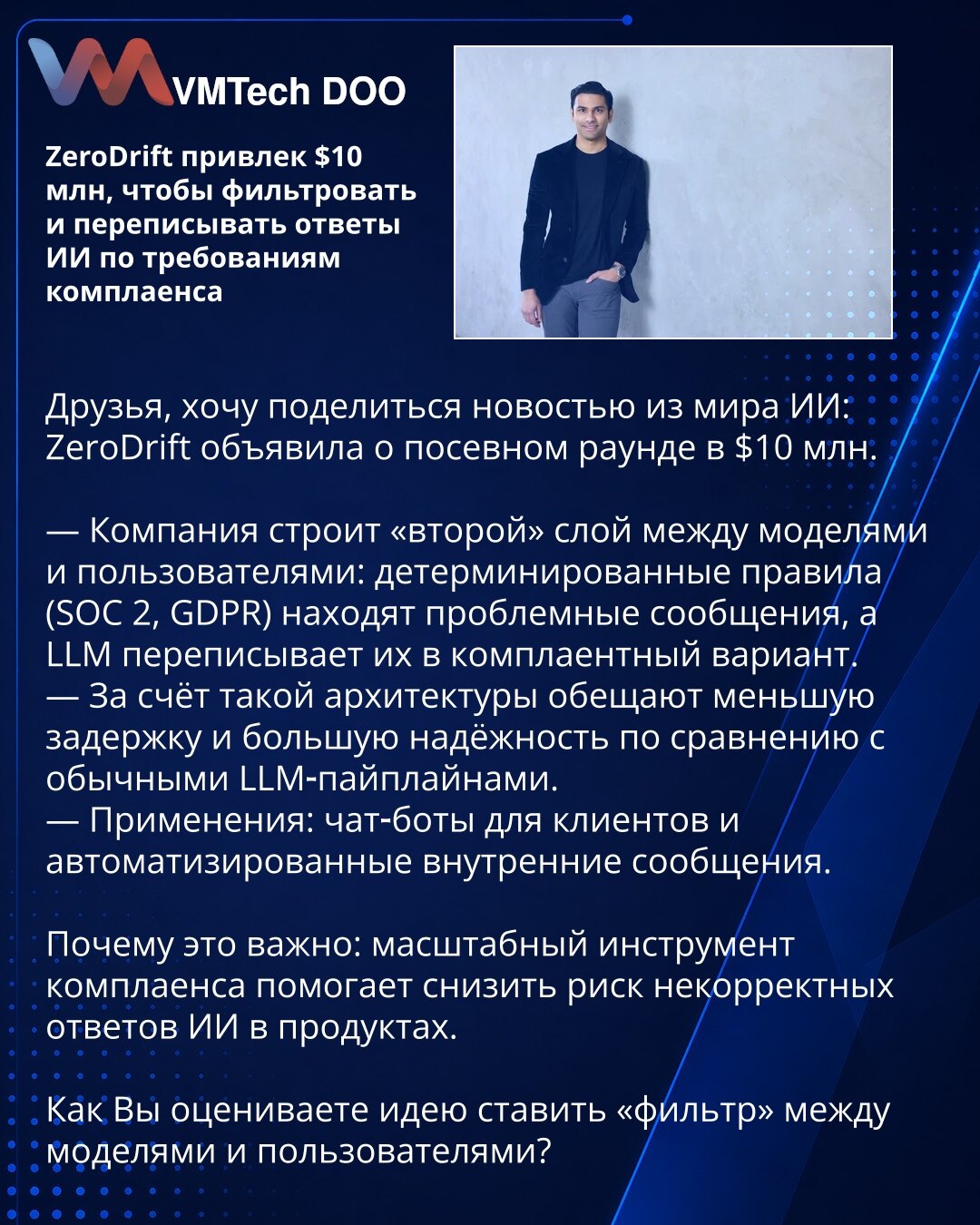 ZeroDrift prikupio $10 mln da filtrira i prepisuje odgovore AI prema zahtevima kompajlansa

Kolege, želim da podelim vest iz sveta veštačke inteligencije: ZeroDrift je objavio seed rundu od $10 mln.

— Kompanija gradi "drugi" sloj između modela i korisnika: deterministička pravila (SOC 2, GDPR) detektuju problematične poruke, a LLM ih prepisuje u kompliantnu verziju.
— Zahvaljujući takvoj arhitekturi obećavaju manje kašnjenje i veću pouzdanost u poređenju sa uobičajenim LLM-pipelineima.
— Primen