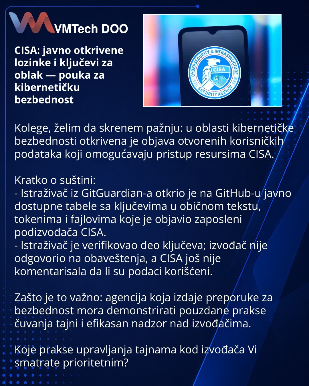 CISA: javno otkrivene lozinke i ključevi za oblak — pouka za kibernetičku bezbednost

Kolege, želim da skrenem pažnju: u oblasti kibernetičke bezbednosti otkrivena je objava otvorenih korisničkih podataka koji omogućavaju pristup resursima CISA.

Kratko o suštini:
- Istraživač iz GitGuardian-a otkrio je na GitHub-u javno dostupne tabele sa ključevima u običnom tekstu, tokenima i fajlovima koje je objavio zaposleni podizvođača CISA.
- Istraživač je verifikovao deo ključeva; izvođač nije odgovorio