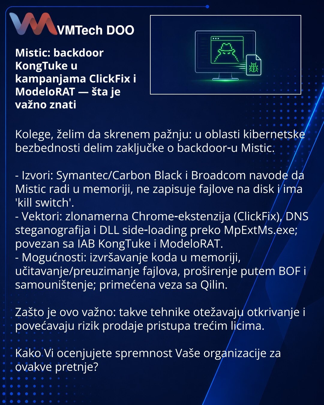 Mistic: backdoor KongTuke u kampanjama ClickFix i ModeloRAT — šta je važno znati

Kolege, želim da skrenem pažnju: u oblasti kibernetske bezbednosti delim zaključke o backdoor‑u Mistic.

- Izvori: Symantec/Carbon Black i Broadcom navode da Mistic radi u memoriji, ne zapisuje fajlove na disk i ima 'kill switch'.
- Vektori: zlonamerna Chrome‑ekstenzija (ClickFix), DNS steganografija i DLL side‑loading preko MpExtMs.exe; povezan sa IAB KongTuke i ModeloRAT.
- Mogućnosti: izvršavanje koda u memoriji