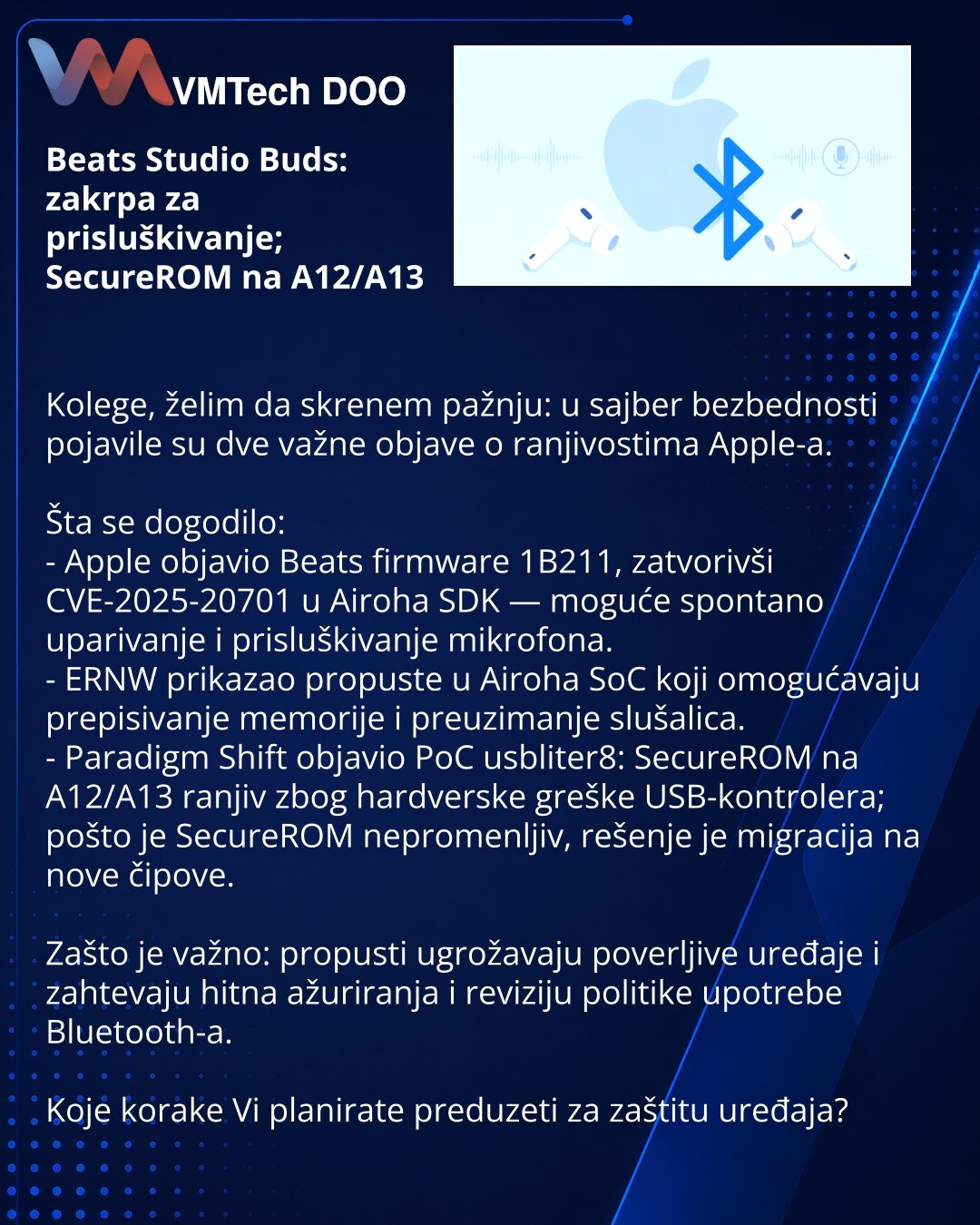 Beats Studio Buds: zakrpa za prisluškivanje; SecureROM na A12/A13

Kolege, želim da skrenem pažnju: u sajber bezbednosti pojavile su dve važne objave o ranjivostima Apple-a.

Šta se dogodilo:
- Apple objavio Beats firmware 1B211, zatvorivši CVE-2025-20701 u Airoha SDK — moguće spontano uparivanje i prisluškivanje mikrofona.
- ERNW prikazao propuste u Airoha SoC koji omogućavaju prepisivanje memorije i preuzimanje slušalica.
- Paradigm Shift objavio PoC usbliter8: SecureROM na A12/A13 ranjiv zbog