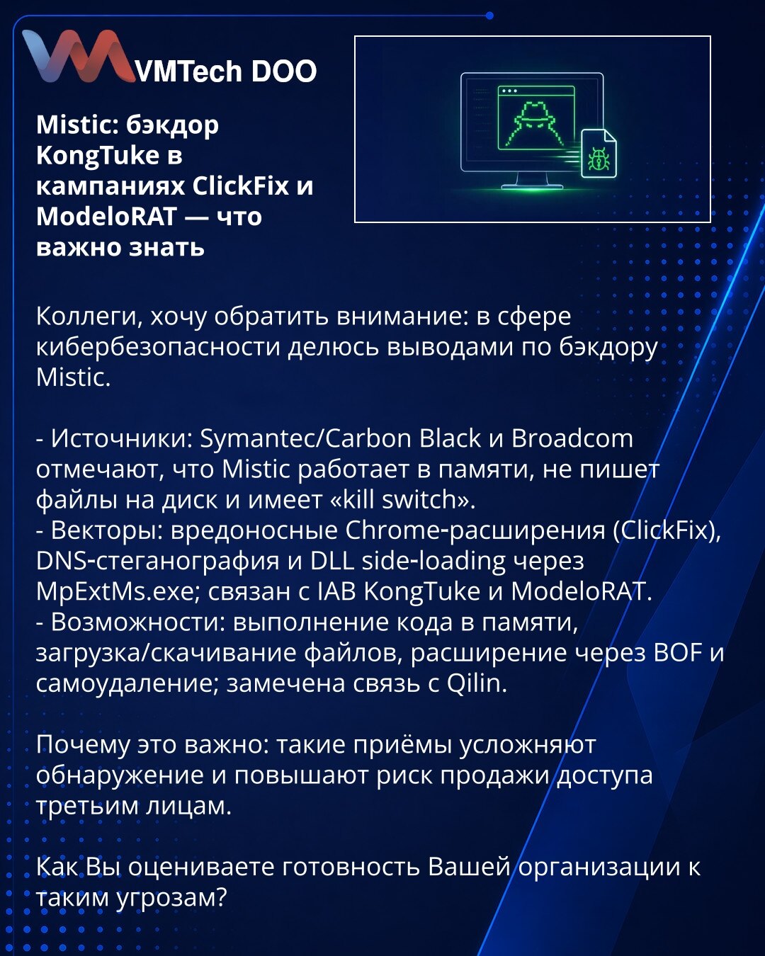 Mistic: backdoor KongTuke u kampanjama ClickFix i ModeloRAT — šta je važno znati

Kolege, želim da skrenem pažnju: u oblasti kibernetske bezbednosti delim zaključke o backdoor‑u Mistic.

- Izvori: Symantec/Carbon Black i Broadcom navode da Mistic radi u memoriji, ne zapisuje fajlove na disk i ima 'kill switch'.
- Vektori: zlonamerna Chrome‑ekstenzija (ClickFix), DNS steganografija i DLL side‑loading preko MpExtMs.exe; povezan sa IAB KongTuke i ModeloRAT.
- Mogućnosti: izvršavanje koda u memoriji